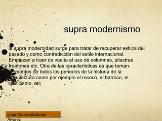 supra modernismo
la supra modernidad surge para tratar de recuperar estilos del
pasado y como contradicción del estilo internacional.
Empiezan a traer de vuelta el uso de columnas, pilastras
frontones etc. Otra de las características es que toman
elementos de todos los periodos de la historia de la
arquitectura como por ejemplo el rococó, el barroco, el
clasicismo, etc
Juan Carlos Martínez
Álvarez
 