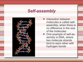 Self-assembly Interaction between molecules is called self-assembly, when there is no difference in the size of the molecules One example of self-assembly is DNA, where two molecule strands bind to each other with hydrogen bonds 
