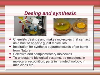 Desing and synthesis Chemists desings and makes molecules that can act as a host to specific guest molecules Inspiration for synthetic supramolecules often come from Nature. Selective and complementary molecules To undestand biological systems, as reseptors, in molecular recocnition, parts in nanotechnology, in medicines etc. 