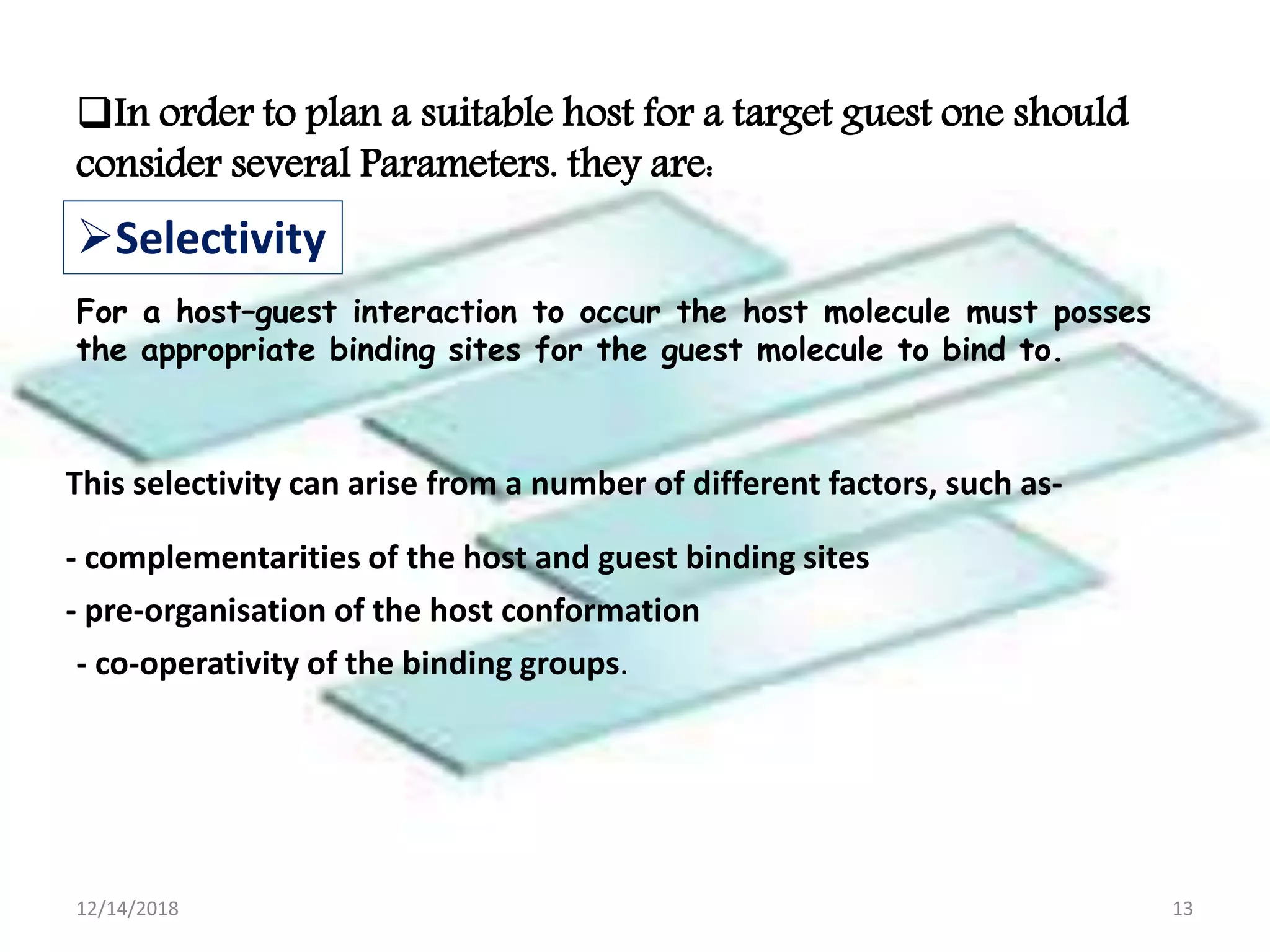 In order to plan a suitable host for a target guest one should
consider several Parameters. they are:
For a host–guest interaction to occur the host molecule must posses
the appropriate binding sites for the guest molecule to bind to.
Selectivity
This selectivity can arise from a number of different factors, such as-
- complementarities of the host and guest binding sites
- pre-organisation of the host conformation
- co-operativity of the binding groups.
12/14/2018 13
 