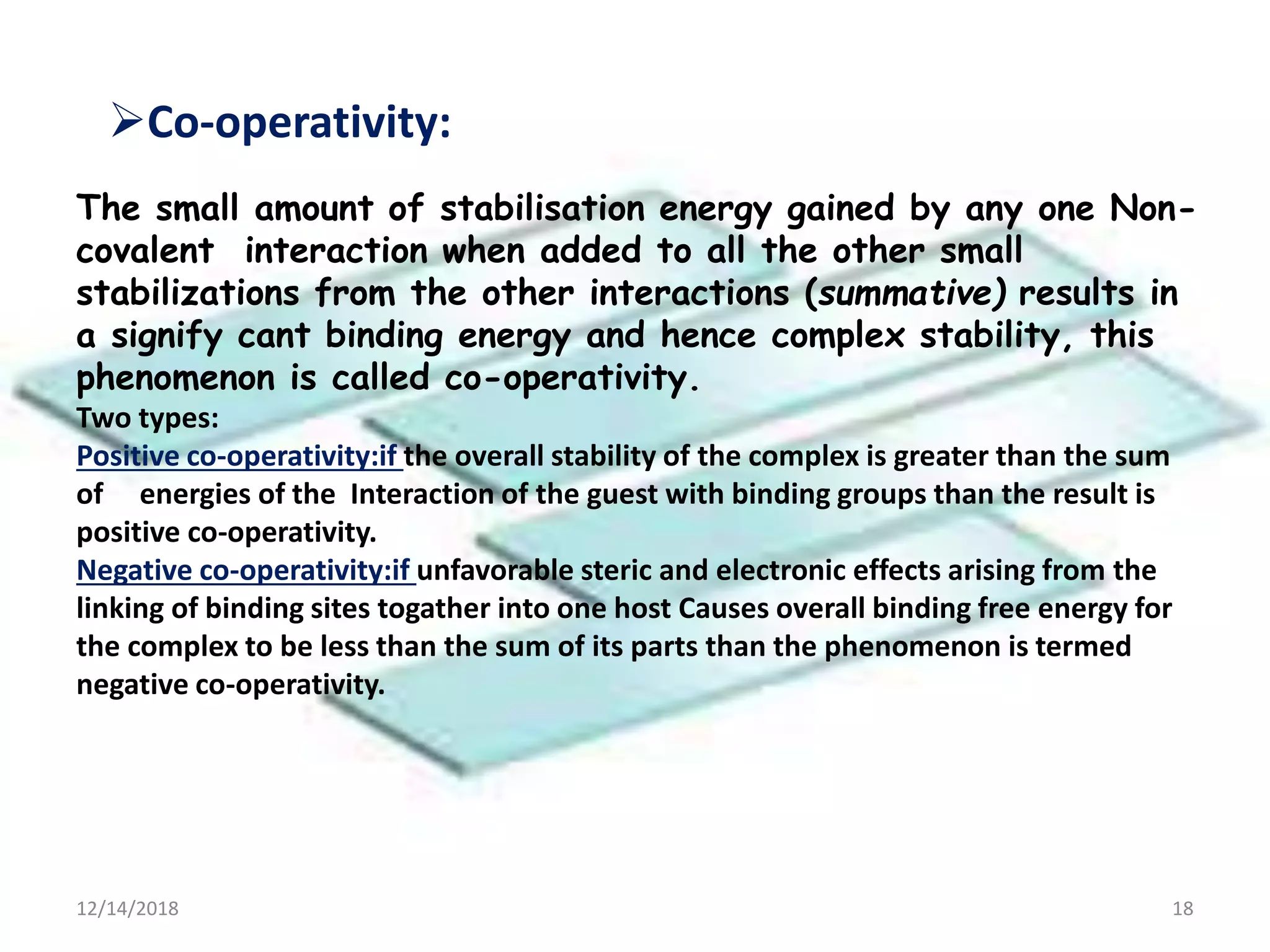 12/14/2018 18
The small amount of stabilisation energy gained by any one Non-
covalent interaction when added to all the other small
stabilizations from the other interactions (summative) results in
a signify cant binding energy and hence complex stability, this
phenomenon is called co-operativity.
Co-operativity:
Two types:
Positive co-operativity:if the overall stability of the complex is greater than the sum
of energies of the Interaction of the guest with binding groups than the result is
positive co-operativity.
Negative co-operativity:if unfavorable steric and electronic effects arising from the
linking of binding sites togather into one host Causes overall binding free energy for
the complex to be less than the sum of its parts than the phenomenon is termed
negative co-operativity.
 
