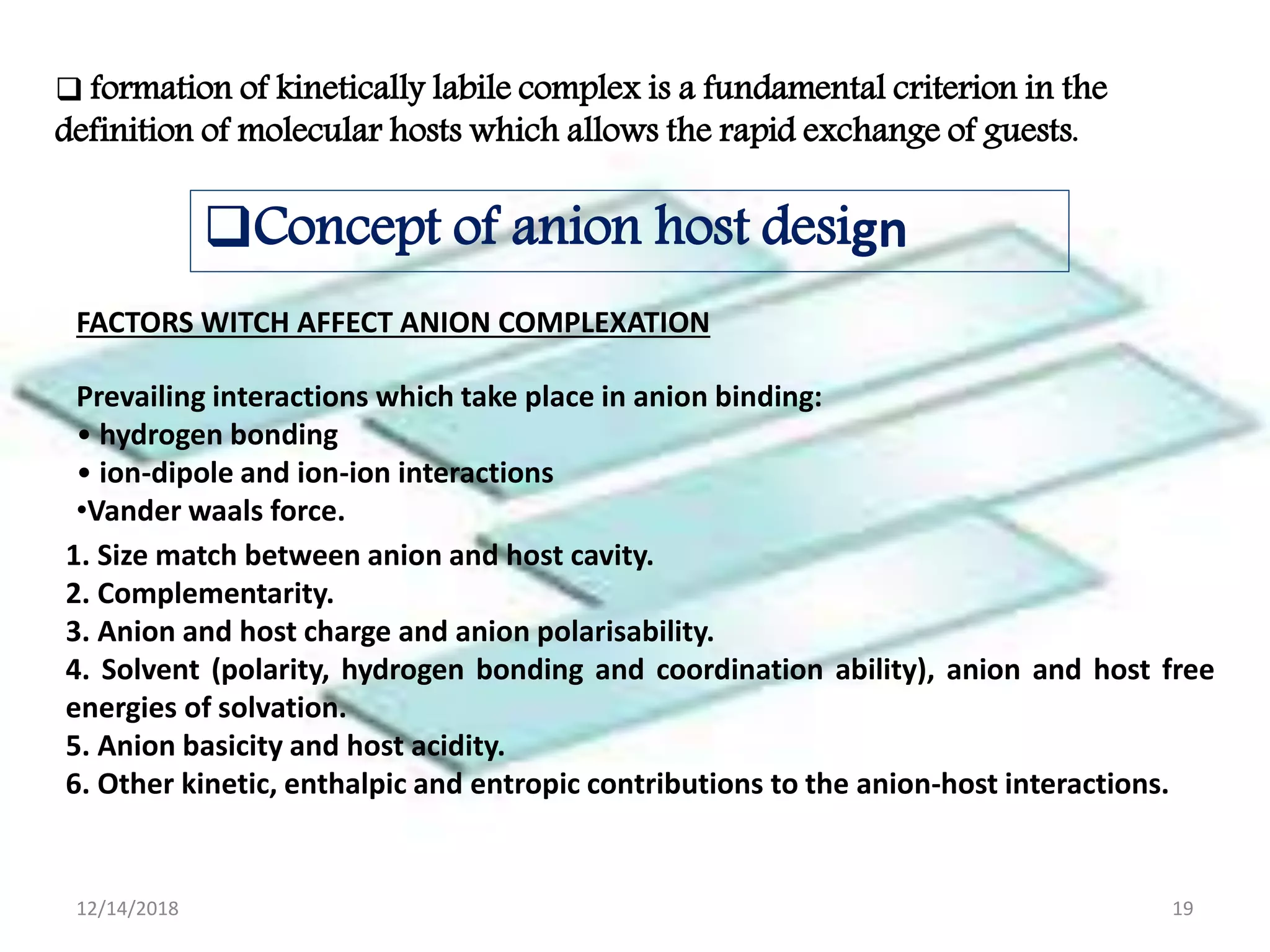  formation of kinetically labile complex is a fundamental criterion in the
definition of molecular hosts which allows the rapid exchange of guests.
Concept of anion host design
FACTORS WITCH AFFECT ANION COMPLEXATION
Prevailing interactions which take place in anion binding:
• hydrogen bonding
• ion-dipole and ion-ion interactions
•Vander waals force.
1. Size match between anion and host cavity.
2. Complementarity.
3. Anion and host charge and anion polarisability.
4. Solvent (polarity, hydrogen bonding and coordination ability), anion and host free
energies of solvation.
5. Anion basicity and host acidity.
6. Other kinetic, enthalpic and entropic contributions to the anion-host interactions.
12/14/2018 19
 