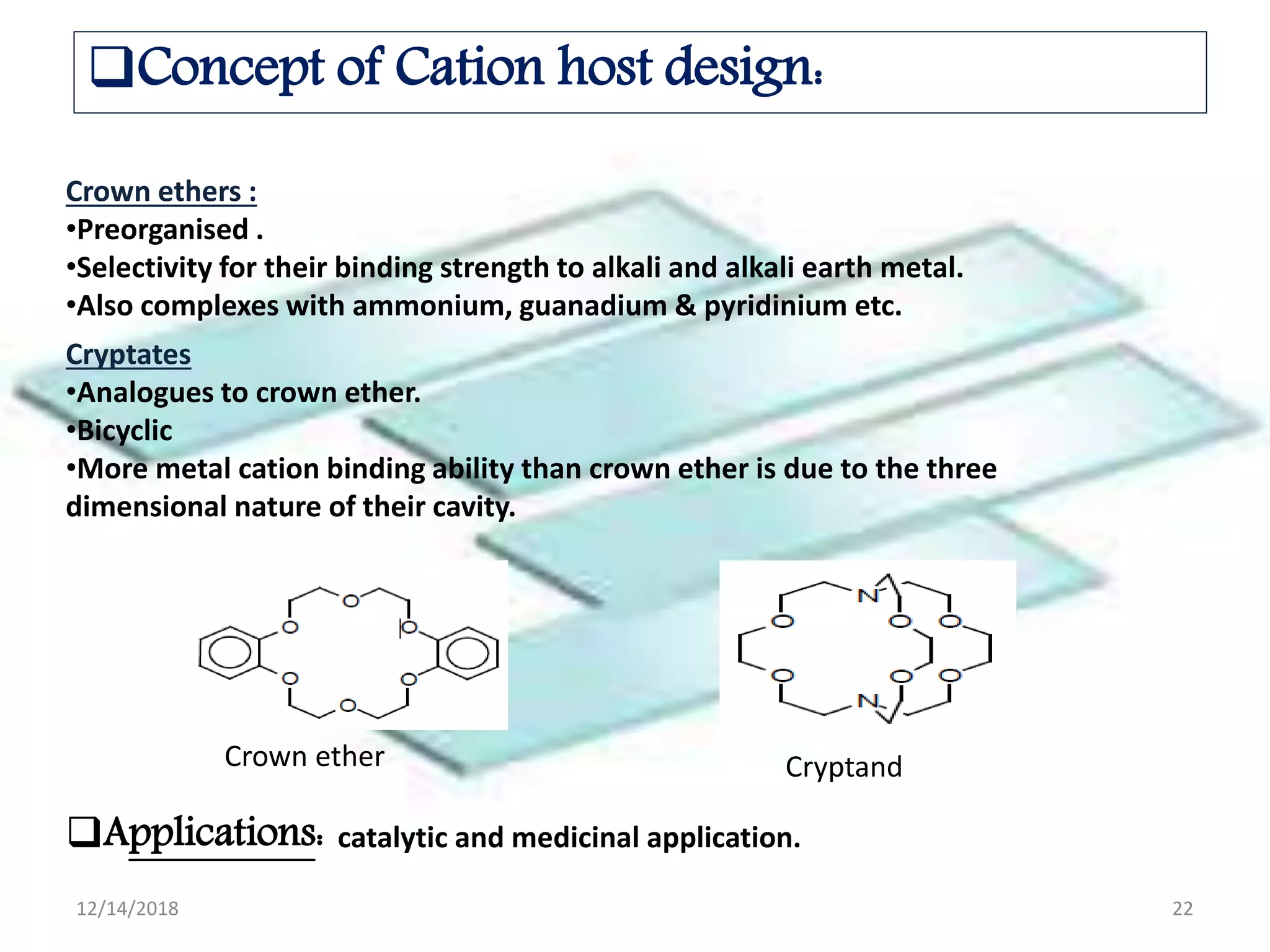 Concept of Cation host design:
Crown ethers :
•Preorganised .
•Selectivity for their binding strength to alkali and alkali earth metal.
•Also complexes with ammonium, guanadium & pyridinium etc.
Cryptates
•Analogues to crown ether.
•Bicyclic
•More metal cation binding ability than crown ether is due to the three
dimensional nature of their cavity.
Crown ether Cryptand
Applications: catalytic and medicinal application.
12/14/2018 22
 