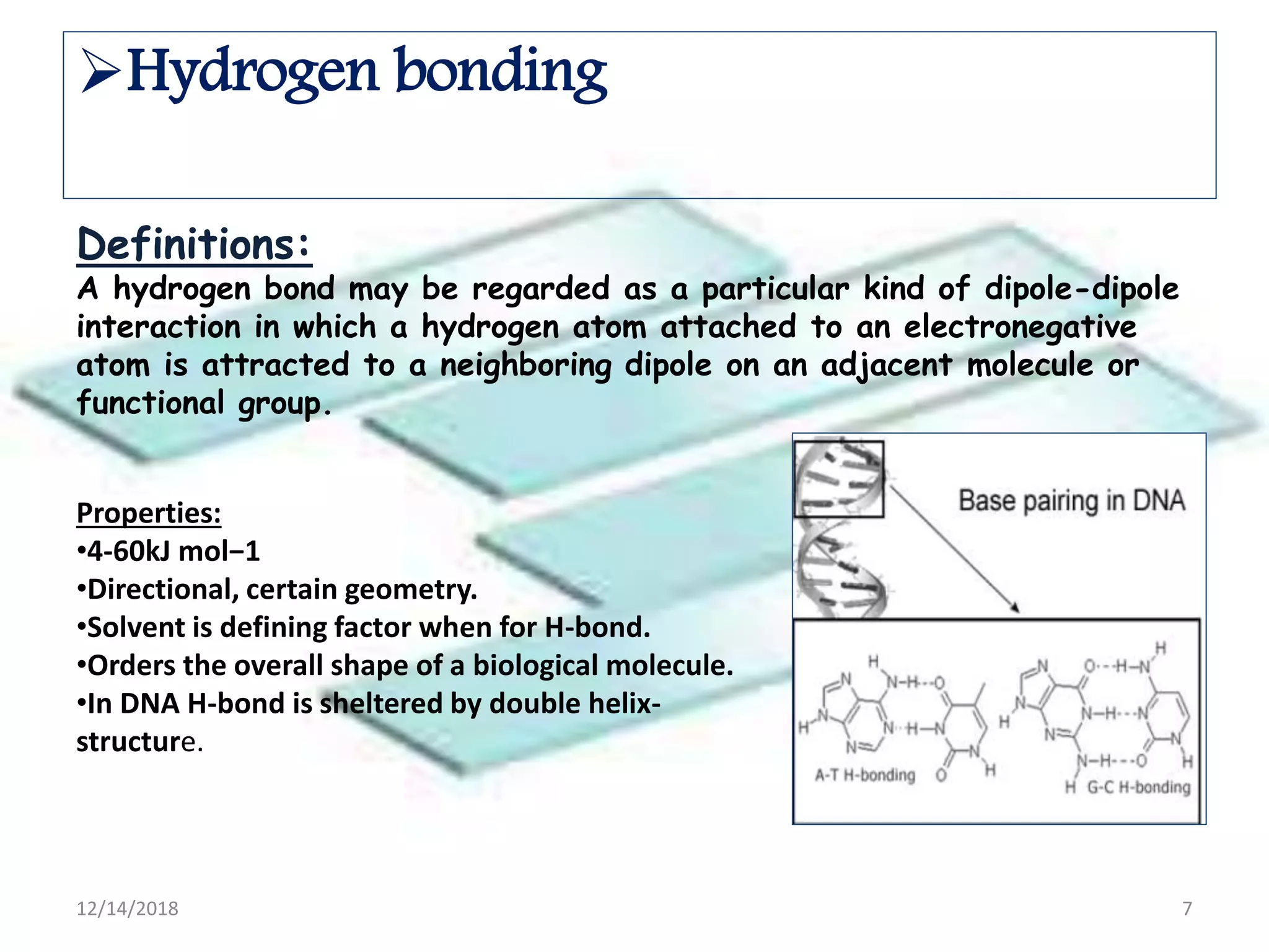 Definitions:
A hydrogen bond may be regarded as a particular kind of dipole-dipole
interaction in which a hydrogen atom attached to an electronegative
atom is attracted to a neighboring dipole on an adjacent molecule or
functional group.
Properties:
•4-60kJ mol−1
•Directional, certain geometry.
•Solvent is defining factor when for H-bond.
•Orders the overall shape of a biological molecule.
•In DNA H-bond is sheltered by double helix-
structure.
Hydrogen bonding
12/14/2018 7
 