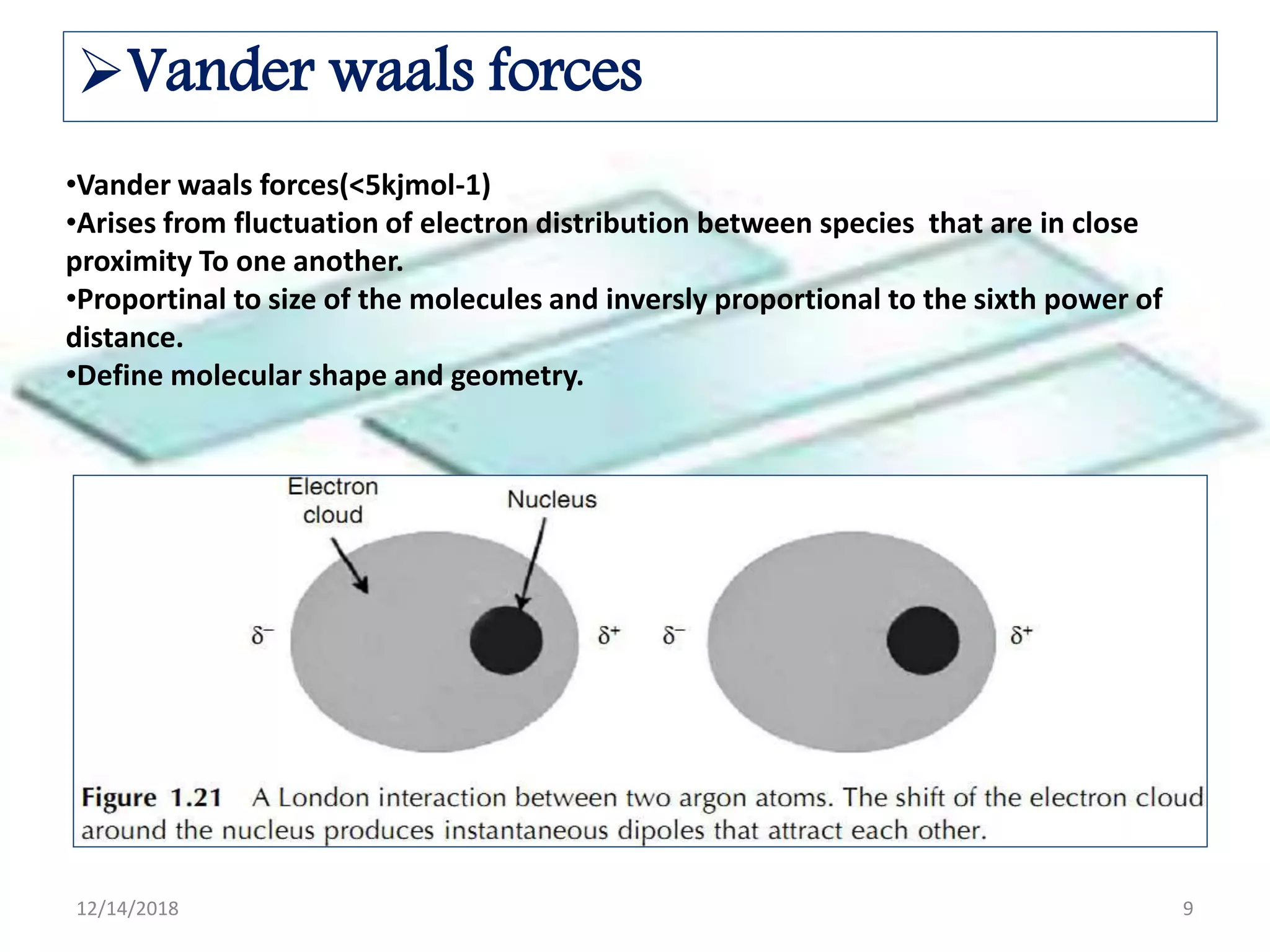•Vander waals forces(<5kjmol-1)
•Arises from fluctuation of electron distribution between species that are in close
proximity To one another.
•Proportinal to size of the molecules and inversly proportional to the sixth power of
distance.
•Define molecular shape and geometry.
Vander waals forces
12/14/2018 9
 