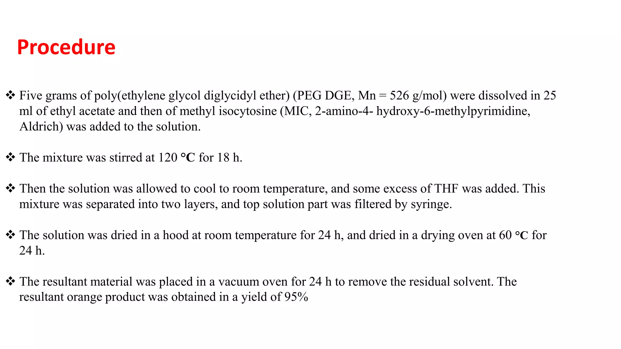  Five grams of poly(ethylene glycol diglycidyl ether) (PEG DGE, Mn = 526 g/mol) were dissolved in 25
ml of ethyl acetate and then of methyl isocytosine (MIC, 2-amino-4- hydroxy-6-methylpyrimidine,
Aldrich) was added to the solution.
 The mixture was stirred at 120 °C for 18 h.
 Then the solution was allowed to cool to room temperature, and some excess of THF was added. This
mixture was separated into two layers, and top solution part was filtered by syringe.
 The solution was dried in a hood at room temperature for 24 h, and dried in a drying oven at 60 °C for
24 h.
 The resultant material was placed in a vacuum oven for 24 h to remove the residual solvent. The
resultant orange product was obtained in a yield of 95%
Procedure
 