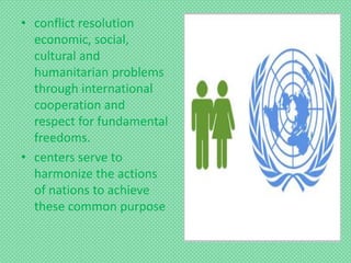 • conflict resolution
economic, social,
cultural and
humanitarian problems
through international
cooperation and
respect for fundamental
freedoms.
• centers serve to
harmonize the actions
of nations to achieve
these common purpose
 
