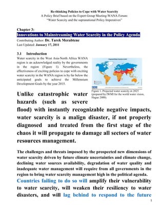 Re-thinking Policies to Cope with Water Scarcity<br />A Policy Brief based on the Expert Group Meeting-WANA Forum:<br />“Water Scarcity and the supranational Policy Imperatives”<br />Chapter 3: <br />Innovations to Mainstreaming Water Scarcity in the Policy Agenda<br />Contributing Author: Dr. Tarek Merabtene<br />Last Updated: January 17, 2011<br />Figure 1. Projected water scarcity in 2025 (prepared by IWMI for the world water vision, Hague 2000). Source:  IWMI, http://iwmi.orgIntroduction<br />Water scarcity in the West Asia-North Africa WANA region is an acknowledged reality by the governments in the region (Figure 1). Nevertheless, the effectiveness of exciting policies to cope with exciting water scarcity in the WANA region is by far below the anticipated goals to achieve the Millennium Development Goals by the year 2015. <br />Unlike catastrophic water hazards (such as severe flood) with instantly recognizable negative impacts, water scarcity is a malign disaster, if not properly diagnosed  and treated from the first stage of the chaos it will propagate to damage all sectors of water resources management. <br />The challenges and threats imposed by the prospected new dimensions of water scarcity driven by future climate uncertainties and climate change, declining water sources availability, degradation of water quality and inadequate water management will require from all governments in the region to bring water scarcity management high in the political agenda. <br />Countries failing to do so will amplify their vulnerability to water scarcity, will weaken their resiliency to water disasters, and will lag behind to respond to the future water demands imposed by the paradigm shift of our cities and social dependency on water. This Chapter explore the Opportunities  and Challenges to mainstreaming water scarcity in the policy agenda and ways to assess the effectiveness of adopted measures.  <br />Mainstreaming water scarcity in the policy agenda: Challenges and opportunities <br />Absence of institutional body specialized in water scarcity issues<br />Water scarcity management requires integrated management approach involving all water partners (i.e., policy makers, water professionals, academia, public and private sectors). <br />The formulation of such an approach can only be achieved by bringing all the water partners under a unified policy think-tank. <br />The immediate challenge that must be addressed by WANA countries is the institutional fragmentation of responsibilities and uncoordinated actions directly or indirectly affecting policy progress in water scarcity management within the water development sectors. <br />The way forward can be achieved throw institutional bodies specialized in water scarcity management at both national and regional levels. <br />At country level the institutional body will have the responsibility to:<br />Categorize and define the dimensions of the water scarcity issues at country level. <br />Play leading role in indentify the specific country indicators that can be used to Mainstream Water Scarcity in the policy Agenda. <br />Reinforce the collection, exchange and availability of water scarcity related data and indicators (Government Supported).<br />Improve communication on water scarcity related measures and policies. <br />Enhance transparency and liability in the decision making processes undertaken by individual water sectors’ developers.<br />Development of scientifically sound scenarios on future development in cooperation with the academia and private sector.<br />At the WANA regional level the institutional body specialized in water scarcity will play a big role for:<br /> The development of recommendations and regulations for investors from the private sector and provides numerous possibilities for action. Therefore, it is fundamental to explore opportunities and value the judgments and actions of water development sectors into one framework from which managers can draw valuable lessons that could bring water scarcity management high in the political agenda. <br />Share data and information on adopted national policies, explore opportunities to transfer national know-how, expertise and best practices in policies for water scarcity management to other countries in the region.  <br />Identify and develop regional water scarcity management indicators.<br />Identify regional gaps in expertise, human capacities, management and operational weaknesses and deficiencies. <br />Review and promote current strengths and capacities to adapt and evolve with the future challenges and implications of water scarcity.<br />Investigate the creation of flexible funding mechanisms to promote national and regional actions.<br />Ambiguous identification of conflicting users and poor involvement of stakeholders<br />Policy based on crisis management or “crisis driven” approach is a narrow vision of the dynamic challenges of water scarcity. The debate about the advantages and disadvantages of each policy option can help lead to the most widely acceptable choices. Therefore, governments must enable regulation that compel policy leaders and policy makers to involve all related entities from the public and private sectors in drafting new policies for water scarcity management.<br />Ambiguous categorization and poor valuation of the real dimensions of water scarcity tailored to the WANA region<br />Poor definition and ambiguous categorization of water scarcity in the mind of policy makers will hamper any tentative to re-think policies to cope and mitigate water scarcity at country level as well as cooperative actions at regional levels. <br />In other words, to mainstream water scarcity in the policy agenda, it is never enough to provide policy makers with a general figure on the state of water scarcity without detailed breakdown on the shortcoming of current policies. The Falkenmark Water Stress Index (Falkenmark 1989) is one of the earliest measures of water scarcity still used today. Based on this index a country is classified water scarce based on a threshold of 1000 m3 per capita per year developed based on a per capita minimum of 100 liters per day. It is worth noting that beside the valuable and informative outcome for which the water scarcity index was originally developed, the index has number of scientific and strategic shortcomings. Scientifically the index was not designed to reflect local realities or capture the new dimensions and challenges of water scarcity. Furthermore, the index figure does not provide information about the geographical, seasonal or social distribution of the water scarcity within the country and the region. <br />Strategically the outcome of the index may be used as descriptive of potential situation and general state of water scarcity but yet it cannot be used by policy makers to assess the effectiveness of adopted policies or to drive a decision making process and/or innovative measures to address the particularities of water scarcity at country and regional levels.<br />Way forward: Development of water scarcity policy effectiveness index <br />Although the water scarcity index (and its derivative versions developed to date) can provide adequate information regarding the general state of water stress and water scarcity, their role as policy tools is limited, particularly at country or regional level. Nevertheless, the large acceptance of the index (and its derivatives versions) among water professionals and policy makers, clearly support the valuable role that indicators development plays in mainstreaming policies.  <br />The way forward is to clearly define and improve categorization of water scarcity issues. It is possible to achieve that through the development, under a common working framework, a policy index to assess the effectiveness of adopted policies in coping with water scarcity. The policy effectiveness index shall be based on clear national and regional targets backed by clear set of relevant indicators that can be adapted and tailored to the countries specifications with regards to current and prospected water scarcity issues in the region. <br />The process of developing the policy effectiveness index will play a useful role in identifying the form, category and trends of water scarcity indicators, and contributing to the process of priority setting, policy formulation and evaluation and monitoring of progress. It should be emphasized that indicators should ideally be developed as part of the overall policy and planning process, if they are to have policy relevance and practical application.<br /> <br />Declining of innovative options to increase water resources availability and options to improve water use<br />Failure to achieve progress in water governance under currently adopted policies will have tremendous impact on the political will to further engage in water scarcity management. <br />The time set by countries of the WANA region to meet the MDGs is coming to end, still very progress to cope with water scarcity issues have been achieved to date. <br />The WANA countries must engage in revolutionary cooperation to define innovative options on policies for water conservation, water use, water restoration, and grey-water and wastewater recycling. <br />The major handicap to achieve the goal is undoubtedly the lack of innovative options to tackle specific issues of water scarcity and water governance in general. <br />Way forward: Budget allocation for research and technology on water scarcity management options<br />The development and promotion of strategic plans for Private Public Partnership is enormously important to advocate private investment in water technology and research related to water scarcity management. <br />Linking applied technologies and policies: <br />Policy shortcomings and absence of legal policy that stimulates the employment of existing technologies that promote water use efficiency will delay the development of new innovative water efficiency technologies. <br />The engagement of private partnership with policy making will ensure that key policies (such as protection of intellectual property rights and enhancing regulations) are implemented. Falling to do that will create a vicious circle where the formulation of innovative policies would decline as a result of declining innovative and tangible options to move water scarcity management forward and vice versa. <br />Insignificant public awareness for sustainable water governance: <br />Governments are aware of the significant impact of raising public awareness in integrated water resources management. Nevertheless to foster sustainable social engagement on water scarcity issues there is a vital need to enforce water scarcity issues and water governance in general in the education curricula (i.e. from primary school to university in social study courses). <br />By doing so we ensure that future generation would be more proactive and perceptive of the threats of water scarcity.    <br />Conclusion<br />Engagement in policies for sustainable water scarcity management is linked to the surrounding complex dynamic environment and unbalance between water availability and water use. Climate change, conflicting interest between water users, the paradigm shift in our cities’ scenery, demographic explosion, poverty, discrepancies in the social and economical valuation of the scarce water etc. add even more stress on policy makers to promote or engage in policy development. Legal, institutional, technical and scientific ambiguities surrounding the understanding and identification of the playing factors and determinants of water scarcity will hamper any tentative to mainstream water scarcity in the policy agenda. <br />,[object Object]