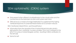 SEM optokinetic (OKN) system
 Only present when afferent visual pathways to the visual cortex and the
connections to the brainstem ocular motor system are intact
 OKN serves as a means of image stabilisation to supplement the fading
vestibular response of sustainedhead rotation at a constant velocity
SEM :Vestibular ( labyrinthine – pontine pathway )
 Information from the ampullaof the rt horizontal semicircular canal is
deliveredto the rt vestibular nuclear complex. This in turn is relayed to the
left 6th N nucleus ( horizontal gaze centre) , resulting in SEM( vestibular ) to
the left side
 Same for Left
 