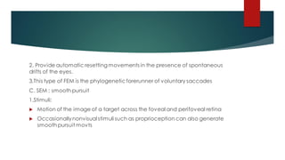 2. Provide automatic resetting movements in the presence of spontaneous
drifts of the eyes.
3.This type of FEM is the phylogeneticforerunner of voluntary saccades
C. SEM ; smooth pursuit
1.Stimuli:
 Motion of the image of a target across the foveal and perifoveal retina
 Occasionallynonvisual stimuli such as proprioception can also generate
smooth pursuit movts
 