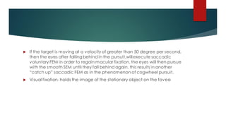  If the target is moving at a velocity of greater than 50 degree per second,
then the eyes after falling behind in the pursuit,willexecute saccadic
voluntary FEM in order to regain macular fixation, the eyes will then pursue
with the smooth SEM until they fall behind again, this results in another
“catch up” saccadic FEM as in the phenomenon of cogwheel pursuit.
 Visual fixation- holds the image of the stationary object on the fovea
 