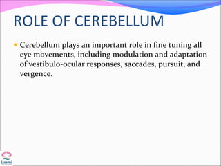 ROLE OF CEREBELLUM
 Cerebellum plays an important role in fine tuning all
eye movements, including modulation and adaptation
of vestibulo-ocular responses, saccades, pursuit, and
vergence.
 
