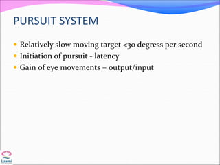 PURSUIT SYSTEM
 Relatively slow moving target <30 degress per second
 Initiation of pursuit - latency
 Gain of eye movements = output/input
 