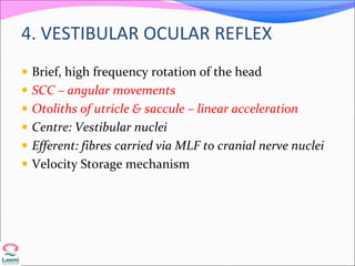 4. VESTIBULAR OCULAR REFLEX
 Brief, high frequency rotation of the head
 SCC – angular movements
 Otoliths of utricle & saccule – linear acceleration
 Centre: Vestibular nuclei
 Efferent: fibres carried via MLF to cranial nerve nuclei
 Velocity Storage mechanism
 