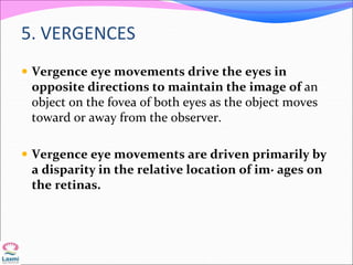 5. VERGENCES
 Vergence eye movements drive the eyes in
opposite directions to maintain the image of an
object on the fovea of both eyes as the object moves
toward or away from the observer.
 Vergence eye movements are driven primarily by
a disparity in the relative location of im· ages on
the retinas.
 