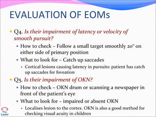 EVALUATION OF EOMs
 Q4. Is their impairment of latency or velocity of
smooth pursuit?
 How to check – Follow a small target smoothly 20° on
either side of primary position
 What to look for – Catch up saccades
 Cortical lesions causing latency in pursuits: patient has catch
up saccades for foveation
 Q5. Is their impairment of OKN?
 How to check – OKN drum or scanning a newspaper in
front of the patient’s eye
 What to look for – impaired or absent OKN
 Localises lesion to the cortex. OKN is also a good method for
checking visual acuity in children
 