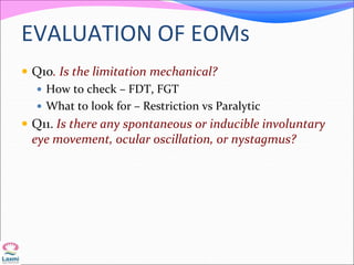 EVALUATION OF EOMs
 Q10. Is the limitation mechanical?
 How to check – FDT, FGT
 What to look for – Restriction vs Paralytic
 Q11. Is there any spontaneous or inducible involuntary
eye movement, ocular oscillation, or nystagmus?
 