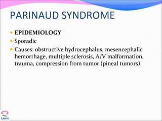 PARINAUD SYNDROME
 EPIDEMIOLOGY
 Sporadic
 Causes: obstructive hydrocephalus, mesencephalic
hemorrhage, multiple sclerosis, A/V malformation,
trauma, compression from tumor (pineal tumors)
 