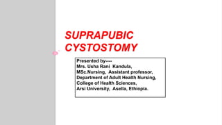 SUPRAPUBIC
CYSTOSTOMY
Presented by----
Mrs. Usha Rani Kandula,
MSc.Nursing, Assistant professor,
Department of Adult Health Nursing,
College of Health Sciences,
Arsi University, Asella, Ethiopia.
 