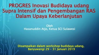 PROGRES Inovasi Budidaya udang
Supra Intensif dan Pengembangan RAS
Dalam Upaya Keberlanjutan
Disampaikan dalam workshop budidaya udang,
Banyuwangi 29 – 31 Januari 2019
Oleh
Hasanuddin Atjo, Ketua SCI Sulawesi
 