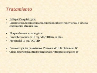 • Extirpación quirúrgica:
• Laparotomía, laparoscopía transperitoneal o retroperitoneal y cirugía
endoscópica atraumática.
• Bloqueadores α adrenérgicos:
• Fenoxibenzamina 5-10 mg/VO/TID/10-14 días.
• Propanolol 10 mg/VO/TID
• Para corregir los paroxismos: Prazosin VO o Fentolamina IV.
• Crisis hipertensivas transoperatorias: Nitroprusiato/goteo IV
 