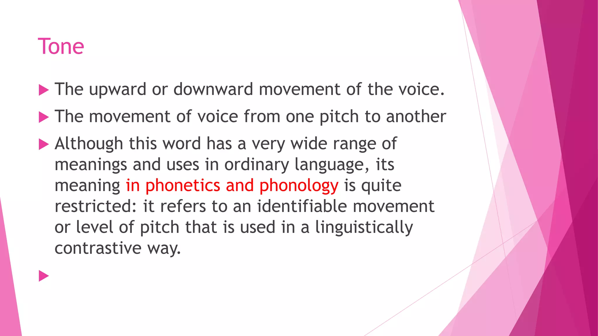 Tone
 The upward or downward movement of the voice.
 The movement of voice from one pitch to another
 Although this word has a very wide range of
meanings and uses in ordinary language, its
meaning in phonetics and phonology is quite
restricted: it refers to an identifiable movement
or level of pitch that is used in a linguistically
contrastive way.

 