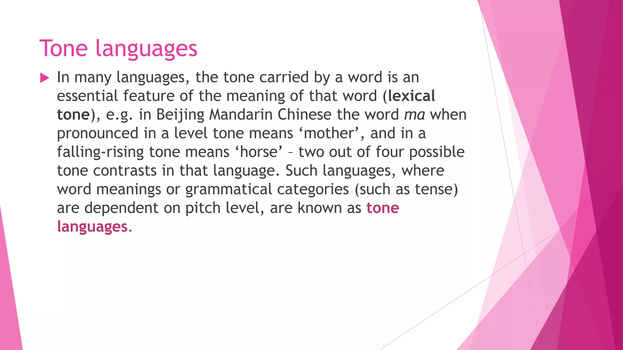 Tone languages
 In many languages, the tone carried by a word is an
essential feature of the meaning of that word (lexical
tone), e.g. in Beijing Mandarin Chinese the word ma when
pronounced in a level tone means ‘mother’, and in a
falling-rising tone means ‘horse’ – two out of four possible
tone contrasts in that language. Such languages, where
word meanings or grammatical categories (such as tense)
are dependent on pitch level, are known as tone
languages.
 