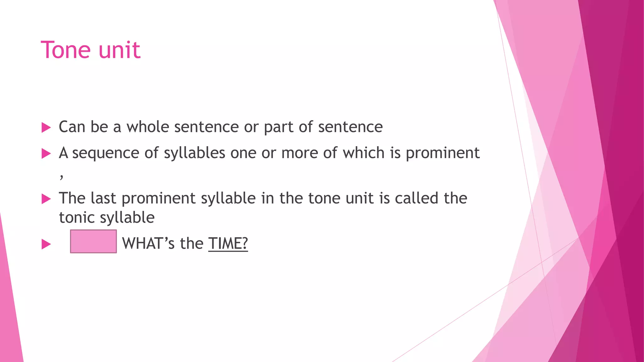 Tone unit
 Can be a whole sentence or part of sentence
 A sequence of syllables one or more of which is prominent
,
 The last prominent syllable in the tone unit is called the
tonic syllable
 WHAT’s the TIME?
 