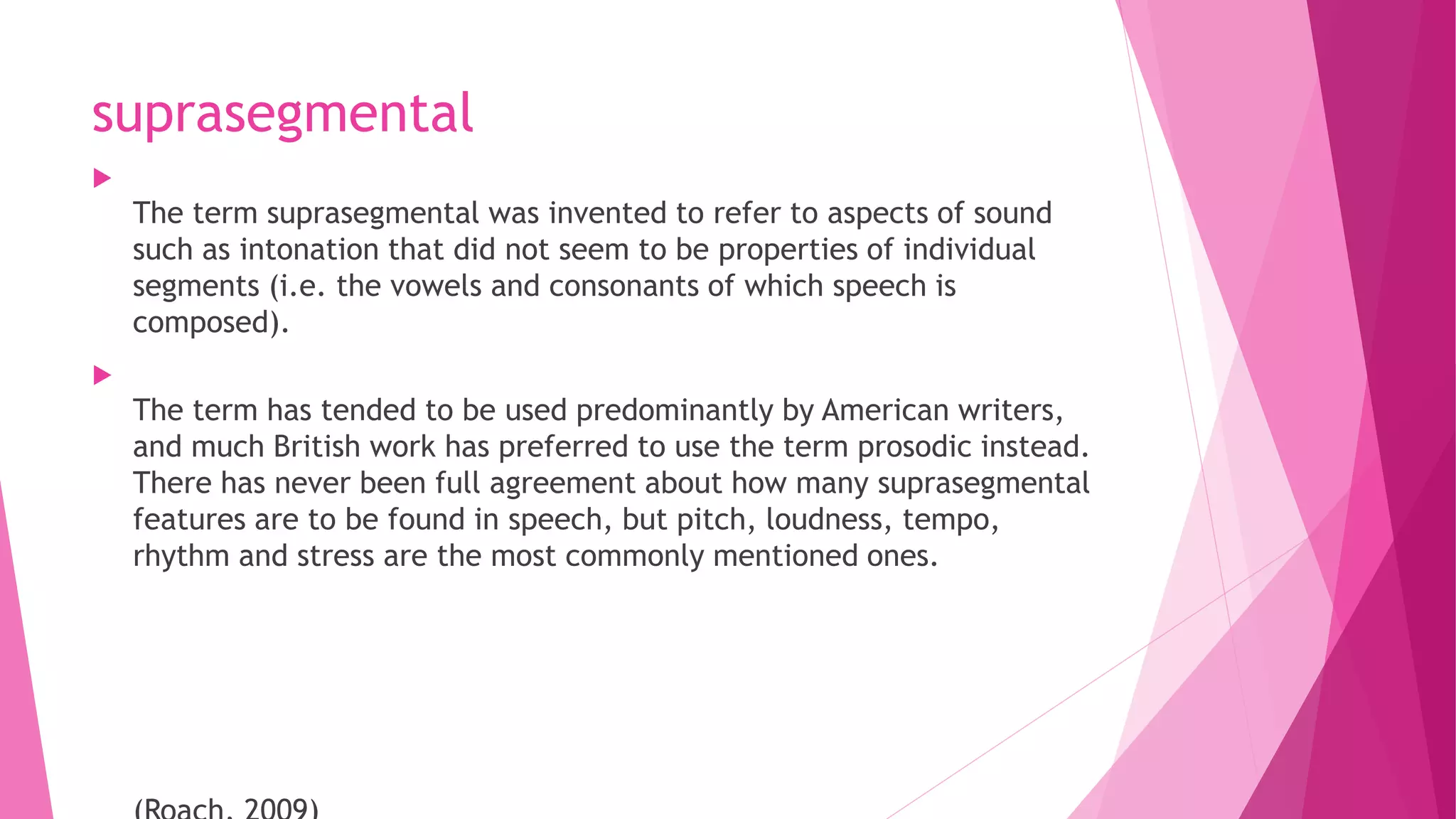 suprasegmental

The term suprasegmental was invented to refer to aspects of sound
such as intonation that did not seem to be properties of individual
segments (i.e. the vowels and consonants of which speech is
composed).

The term has tended to be used predominantly by American writers,
and much British work has preferred to use the term prosodic instead.
There has never been full agreement about how many suprasegmental
features are to be found in speech, but pitch, loudness, tempo,
rhythm and stress are the most commonly mentioned ones.
 