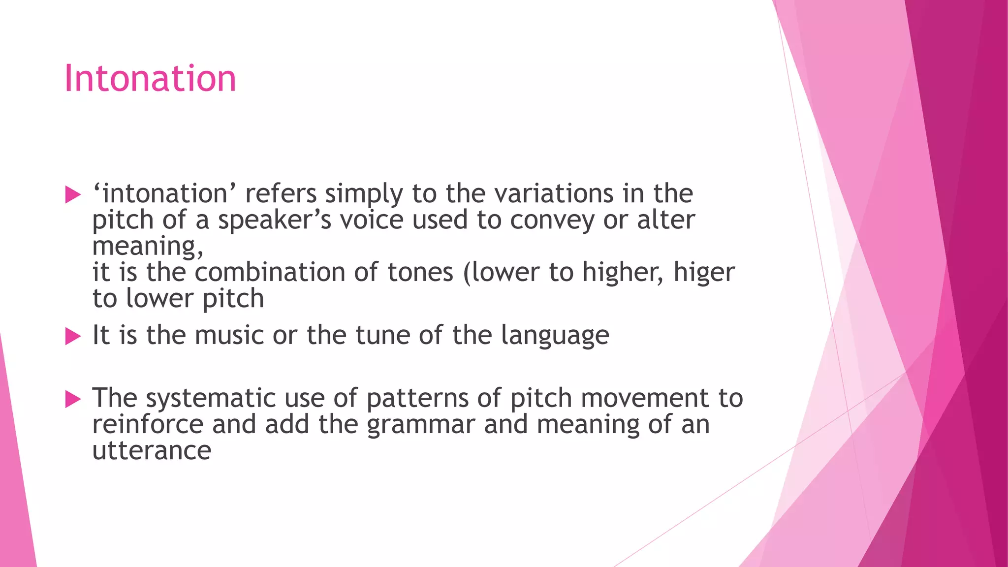 Intonation
 ‘intonation’ refers simply to the variations in the
pitch of a speaker’s voice used to convey or alter
meaning,
it is the combination of tones (lower to higher, higer
to lower pitch
 It is the music or the tune of the language
 The systematic use of patterns of pitch movement to
reinforce and add the grammar and meaning of an
utterance
 
