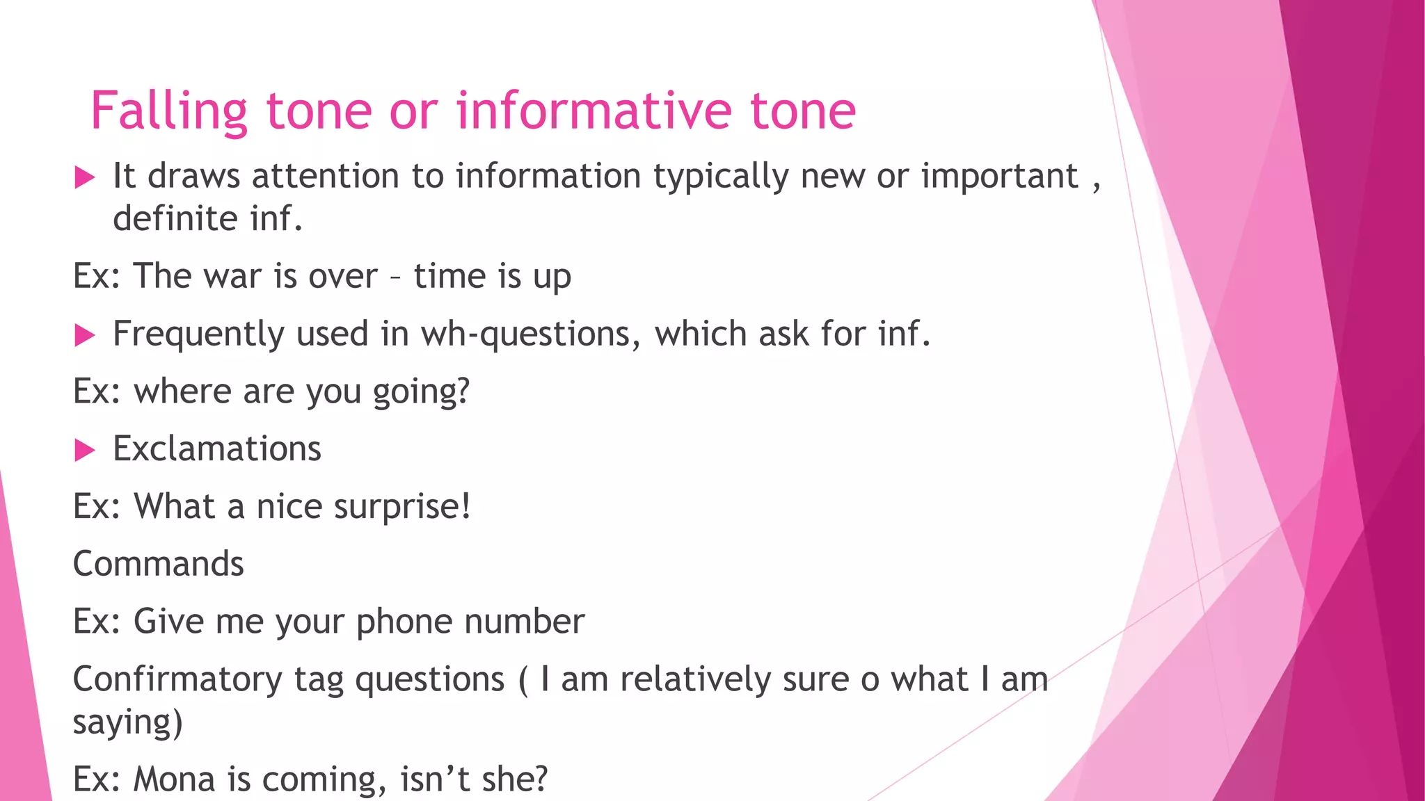 Falling tone or informative tone
 It draws attention to information typically new or important ,
definite inf.
Ex: The war is over – time is up
 Frequently used in wh-questions, which ask for inf.
Ex: where are you going?
 Exclamations
Ex: What a nice surprise!
Commands
Ex: Give me your phone number
Confirmatory tag questions ( I am relatively sure o what I am
saying)
Ex: Mona is coming, isn’t she?
 