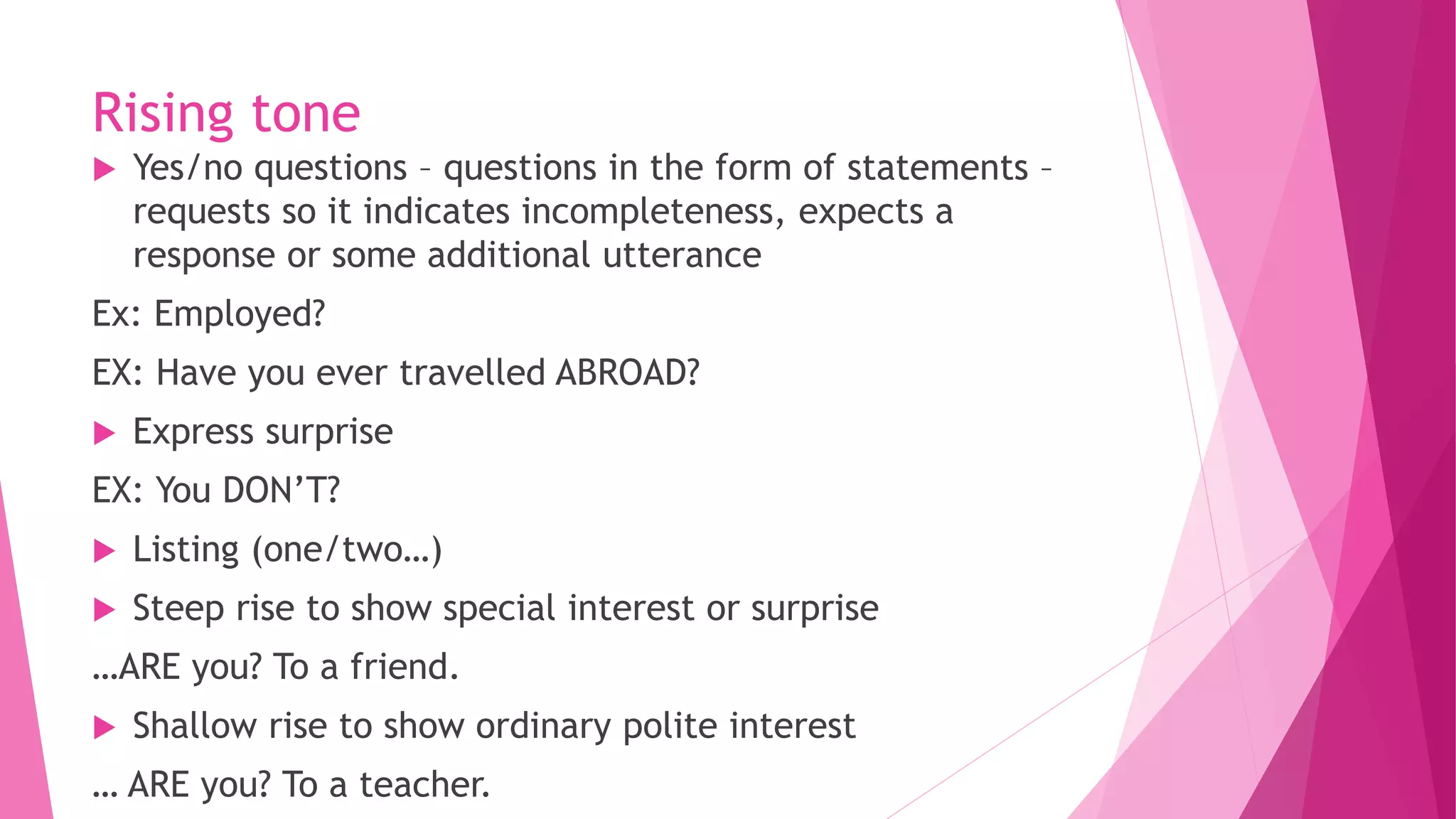Rising tone
 Yes/no questions – questions in the form of statements –
requests so it indicates incompleteness, expects a
response or some additional utterance
Ex: Employed?
EX: Have you ever travelled ABROAD?
 Express surprise
EX: You DON’T?
 Listing (one/two…)
 Steep rise to show special interest or surprise
…ARE you? To a friend.
 Shallow rise to show ordinary polite interest
… ARE you? To a teacher.
 