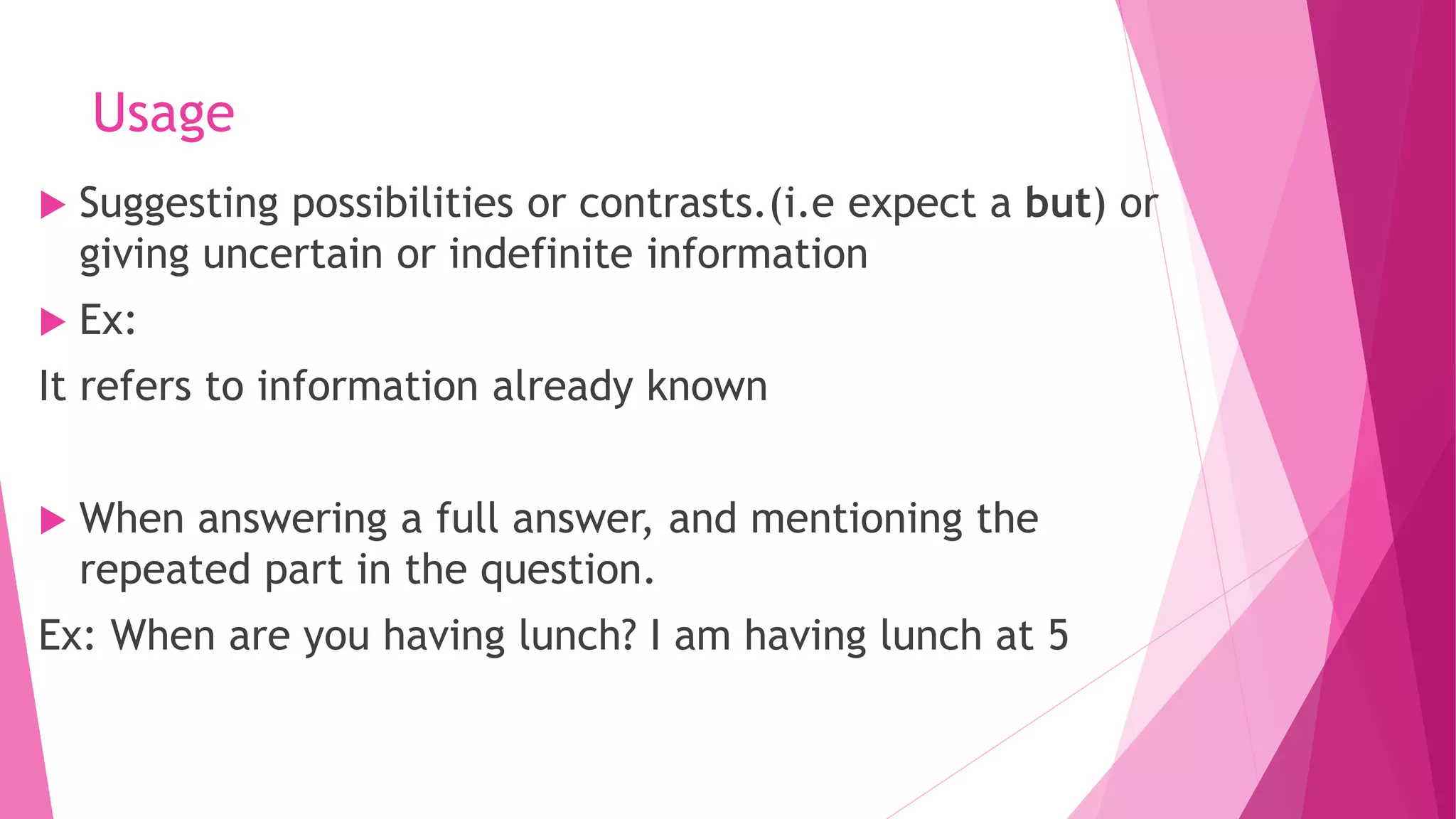 Usage
 Suggesting possibilities or contrasts.(i.e expect a but) or
giving uncertain or indefinite information
 Ex:
It refers to information already known
 When answering a full answer, and mentioning the
repeated part in the question.
Ex: When are you having lunch? I am having lunch at 5
 