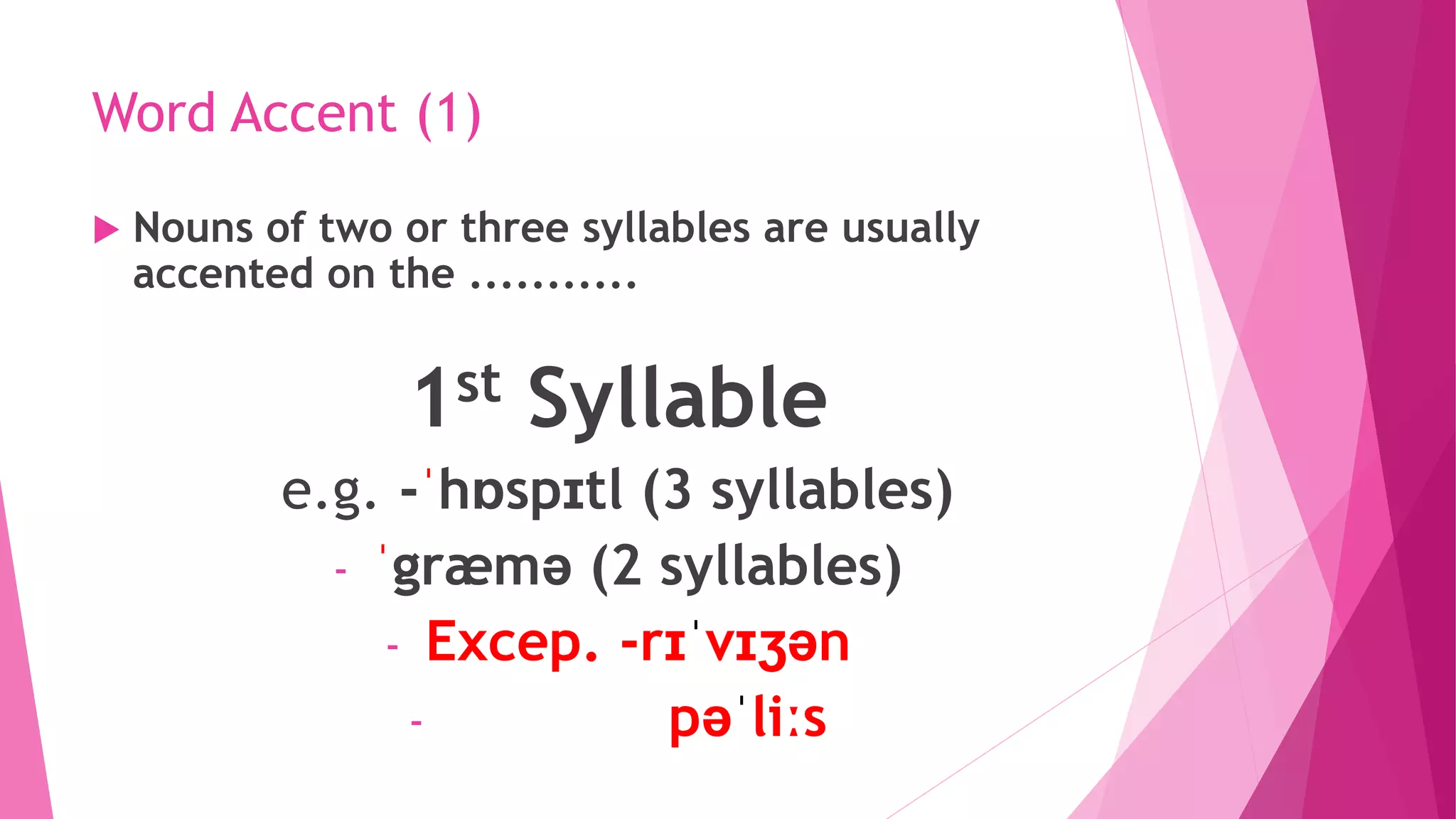 Word Accent (1)
 Nouns of two or three syllables are usually
accented on the ...........
1st Syllable
e.g. -ˈhɒspɪtl (3 syllables)
- ˈgræmə (2 syllables)
- Excep. -rɪˈvɪʒən
- pəˈliːs
 