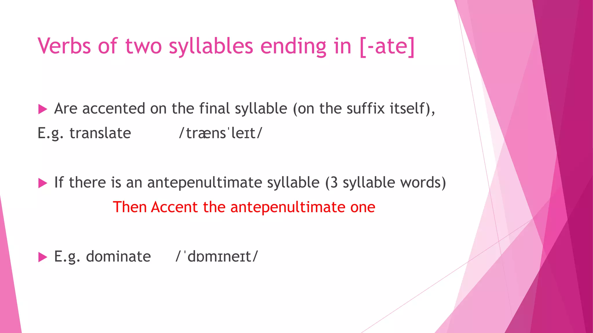 Verbs of two syllables ending in [-ate]
 Are accented on the final syllable (on the suffix itself),
E.g. translate /trænsˈleɪt/
 If there is an antepenultimate syllable (3 syllable words)
Then Accent the antepenultimate one
 E.g. dominate /ˈdɒmɪneɪt/
 
