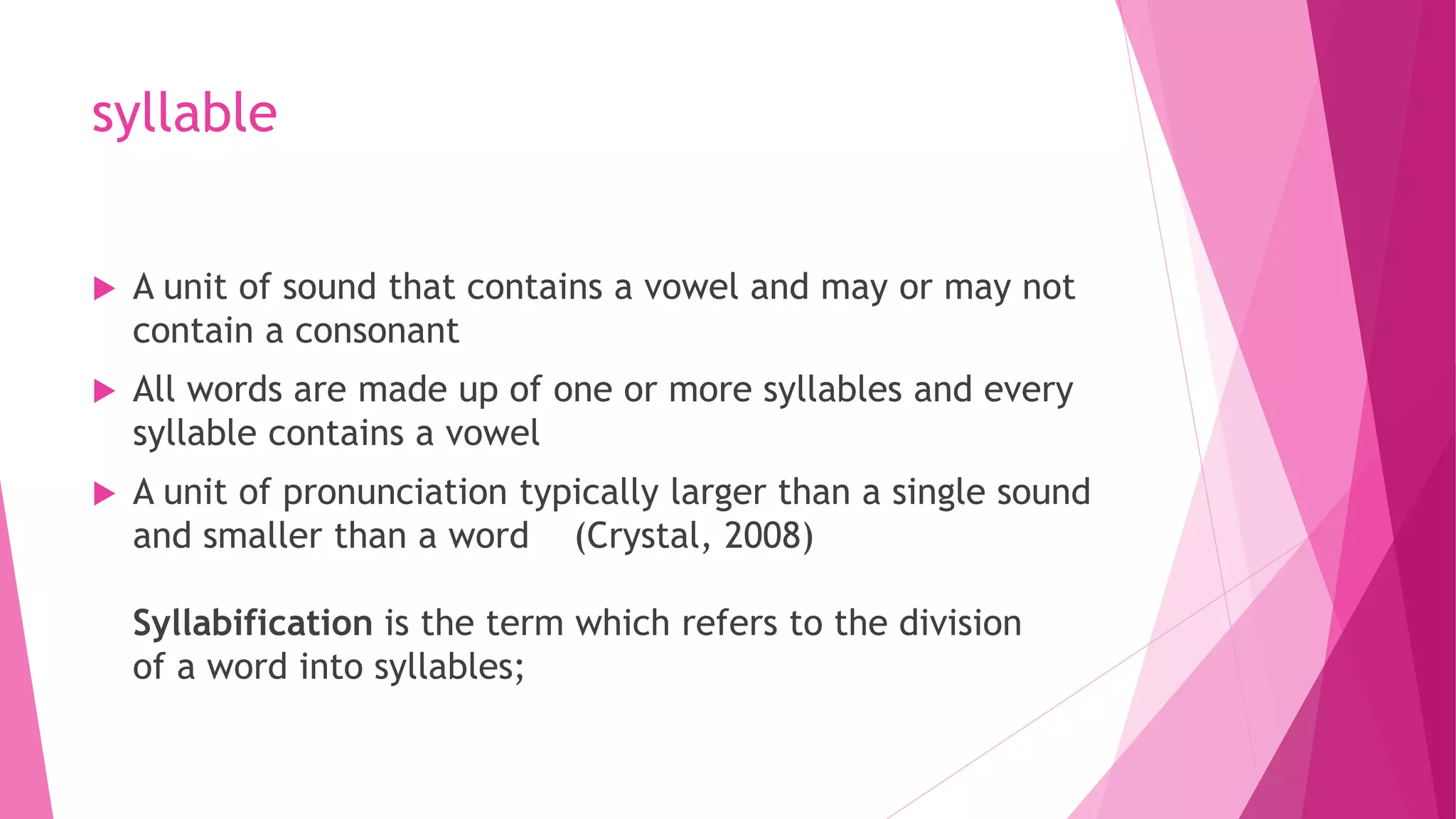 syllable
 A unit of sound that contains a vowel and may or may not
contain a consonant
 All words are made up of one or more syllables and every
syllable contains a vowel
 A unit of pronunciation typically larger than a single sound
and smaller than a word (Crystal, 2008)
Syllabification is the term which refers to the division
of a word into syllables;
 