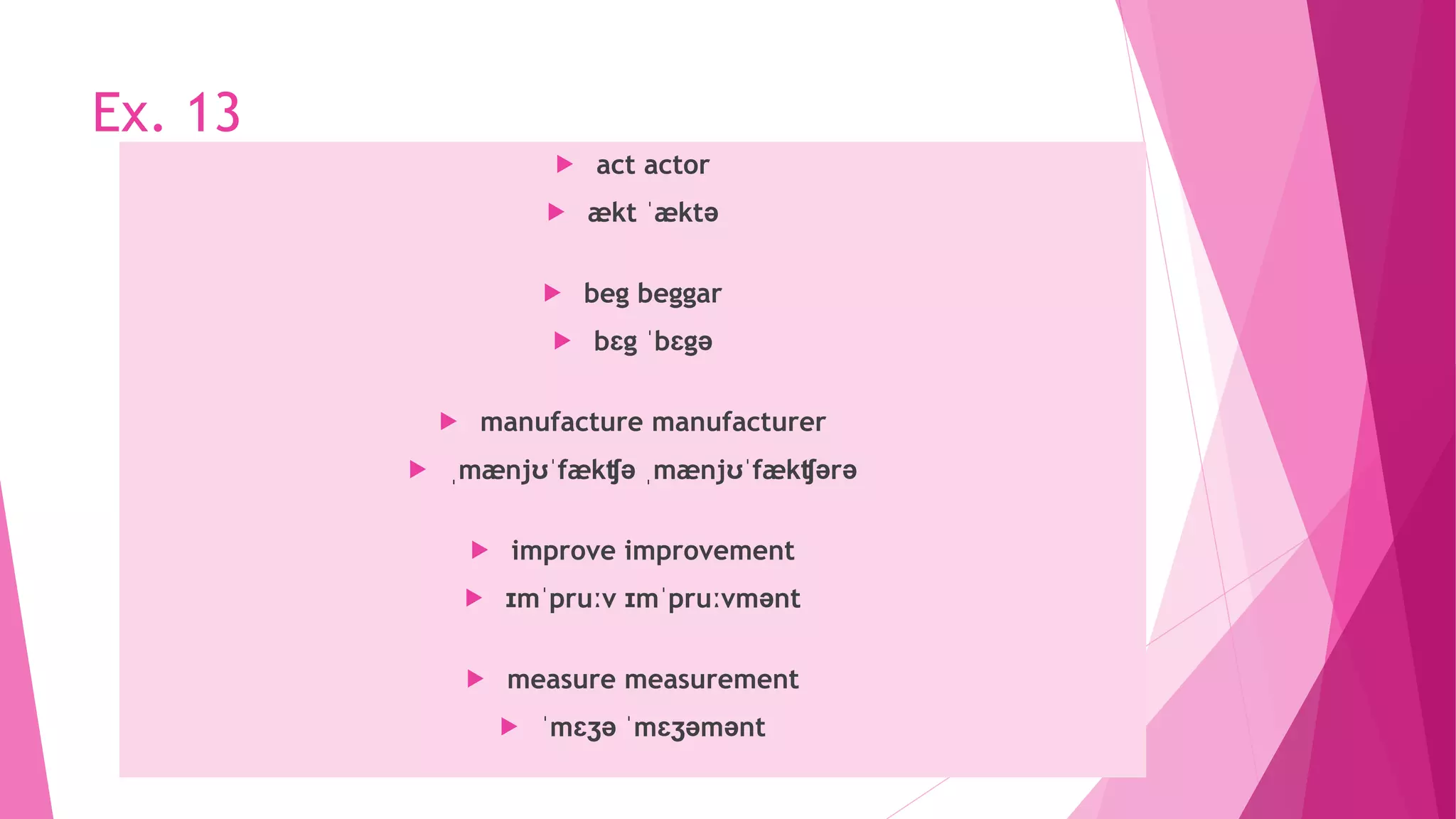 Ex. 13
 act actor
 ækt ˈæktə
 beg beggar
 bɛg ˈbɛgə
 manufacture manufacturer
 ˌmænjʊˈfækʧə ˌmænjʊˈfækʧərə
 improve improvement
 ɪmˈpruːv ɪmˈpruːvmənt
 measure measurement
 ˈmɛʒə ˈmɛʒəmənt
 