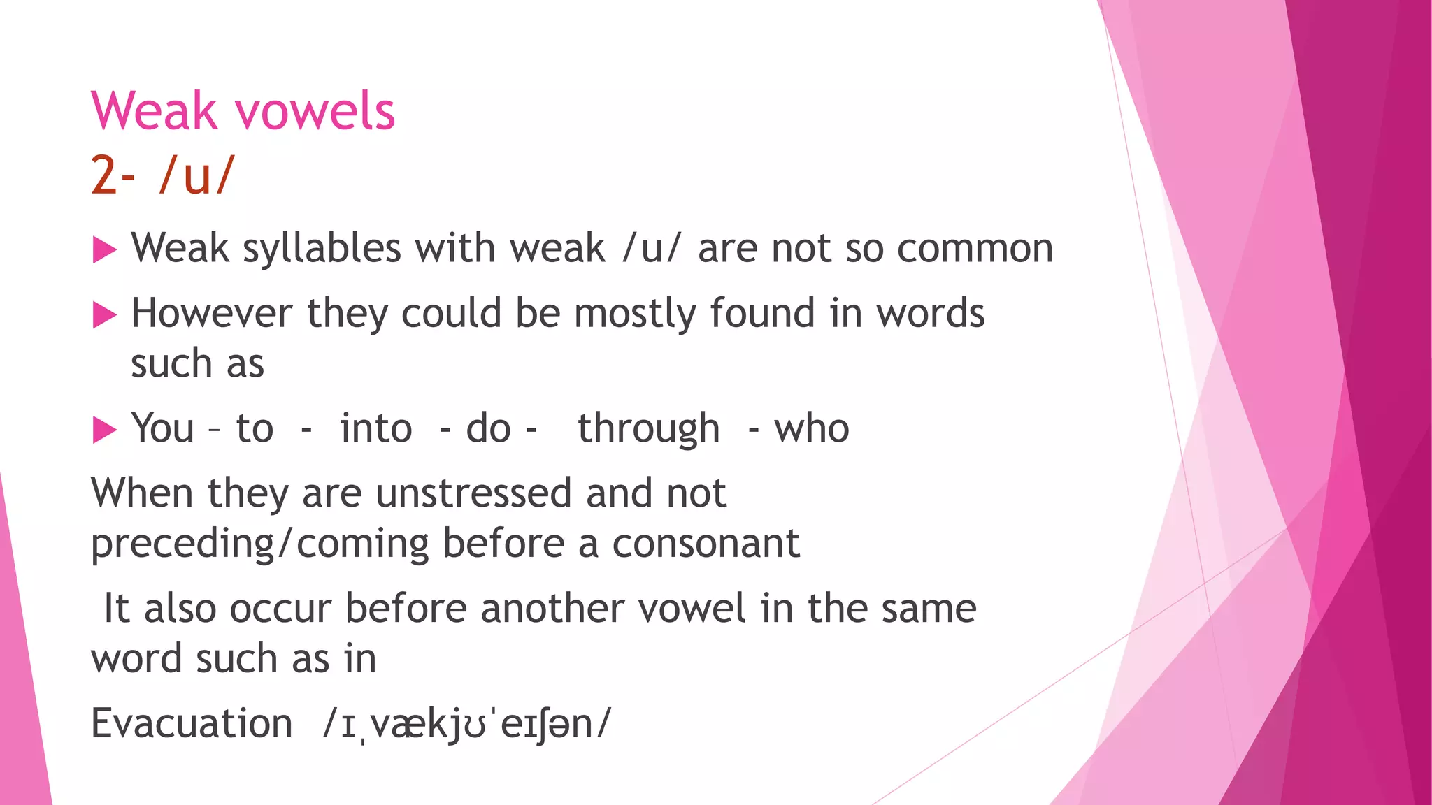Weak vowels
2- /u/
 Weak syllables with weak /u/ are not so common
 However they could be mostly found in words
such as
 You – to - into - do - through - who
When they are unstressed and not
preceding/coming before a consonant
It also occur before another vowel in the same
word such as in
Evacuation /ɪˌvækjʊˈeɪʃən/
 