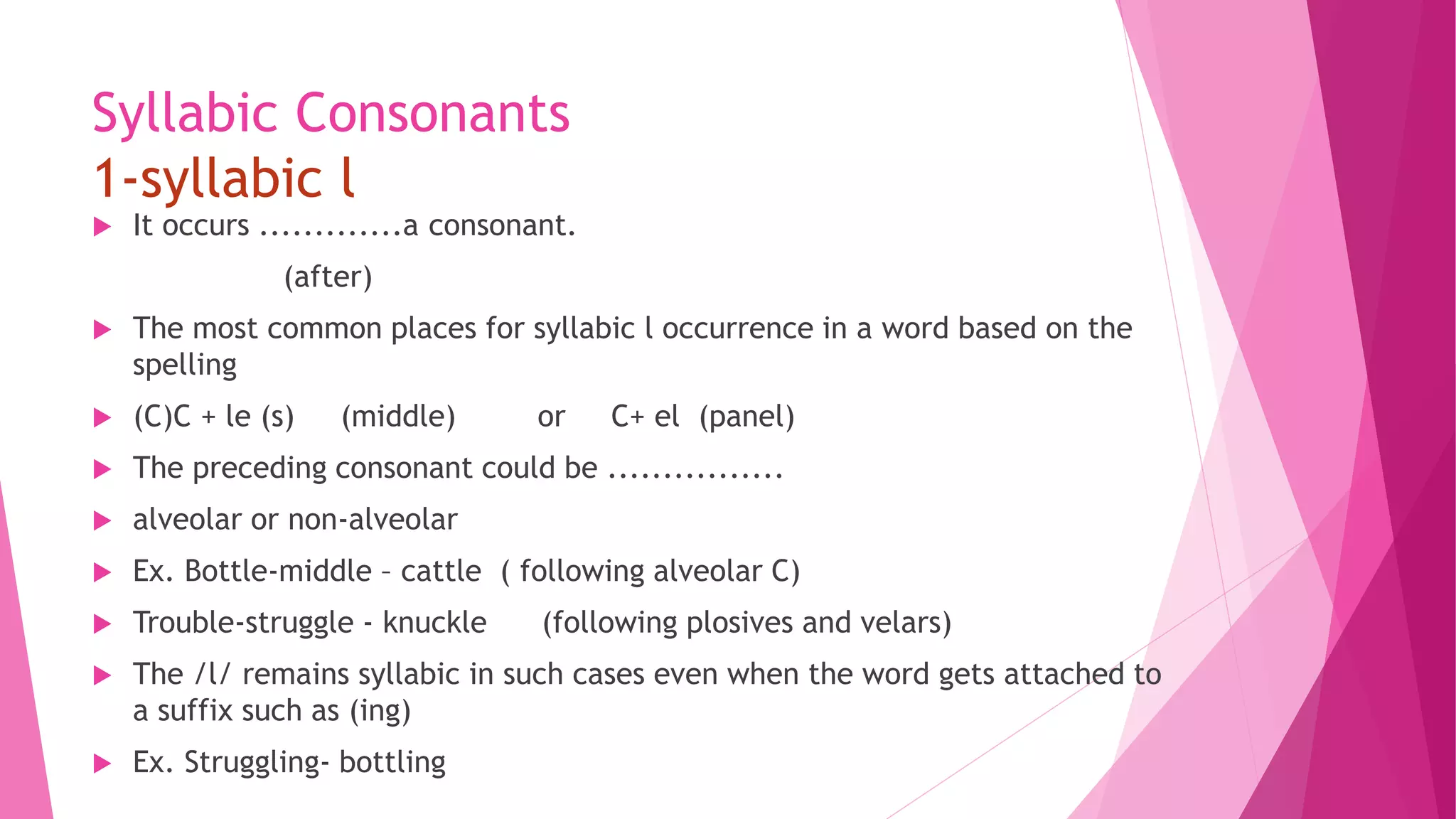 Syllabic Consonants
1-syllabic l
 It occurs .............a consonant.
(after)
 The most common places for syllabic l occurrence in a word based on the
spelling
 (C)C + le (s) (middle) or C+ el (panel)
 The preceding consonant could be ................
 alveolar or non-alveolar
 Ex. Bottle-middle – cattle ( following alveolar C)
 Trouble-struggle - knuckle (following plosives and velars)
 The /l/ remains syllabic in such cases even when the word gets attached to
a suffix such as (ing)
 Ex. Struggling- bottling
 
