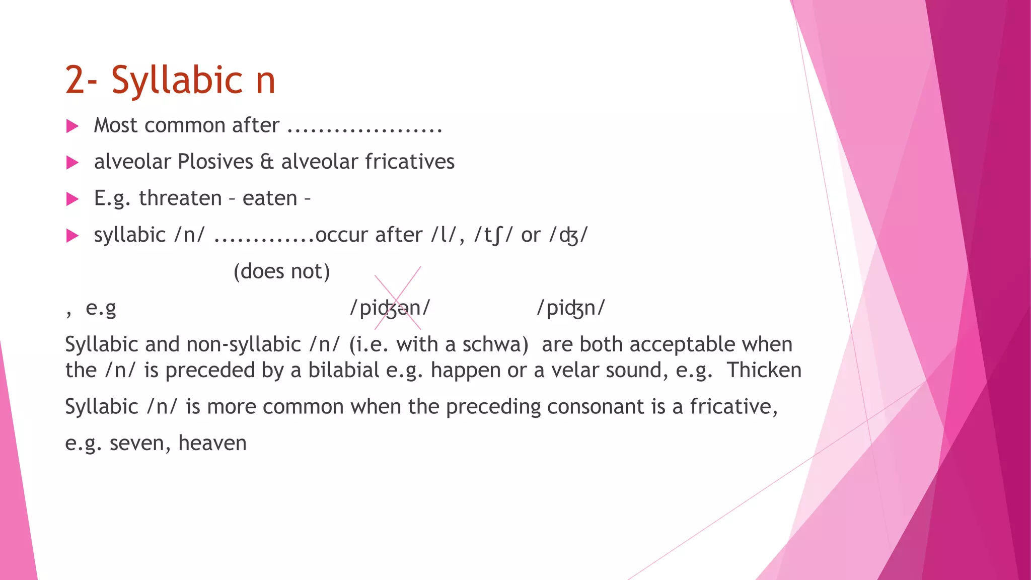 2- Syllabic n
 Most common after ....................
 alveolar Plosives & alveolar fricatives
 E.g. threaten – eaten –
 syllabic /n/ .............occur after /l/, /t∫/ or /ʤ/
(does not)
, e.g /piʤən/ /piʤn/
Syllabic and non-syllabic /n/ (i.e. with a schwa) are both acceptable when
the /n/ is preceded by a bilabial e.g. happen or a velar sound, e.g. Thicken
Syllabic /n/ is more common when the preceding consonant is a fricative,
e.g. seven, heaven
 