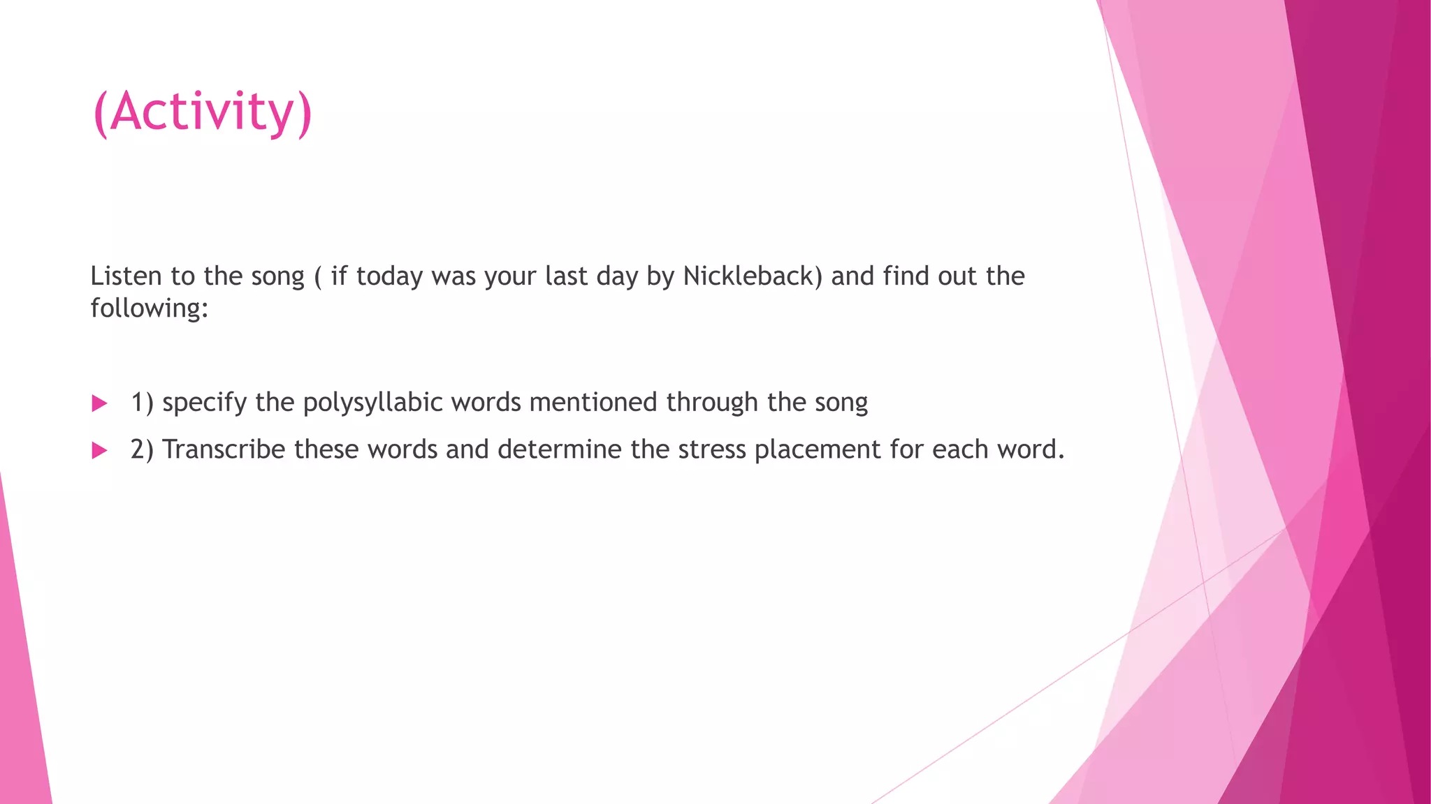 (Activity)
Listen to the song ( if today was your last day by Nickleback) and find out the
following:
 1) specify the polysyllabic words mentioned through the song
 2) Transcribe these words and determine the stress placement for each word.
 