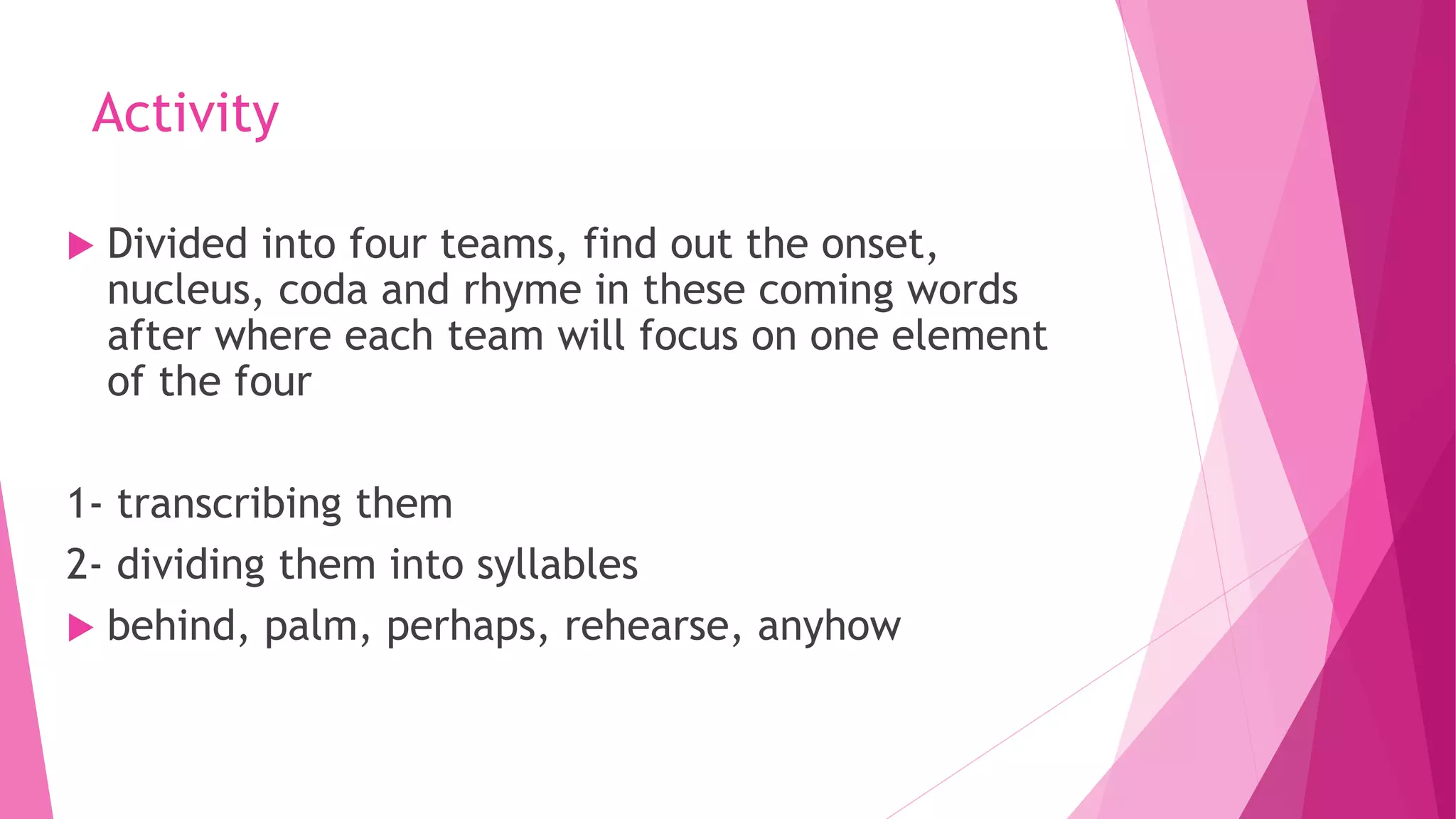 Activity
 Divided into four teams, find out the onset,
nucleus, coda and rhyme in these coming words
after where each team will focus on one element
of the four
1- transcribing them
2- dividing them into syllables
 behind, palm, perhaps, rehearse, anyhow
 