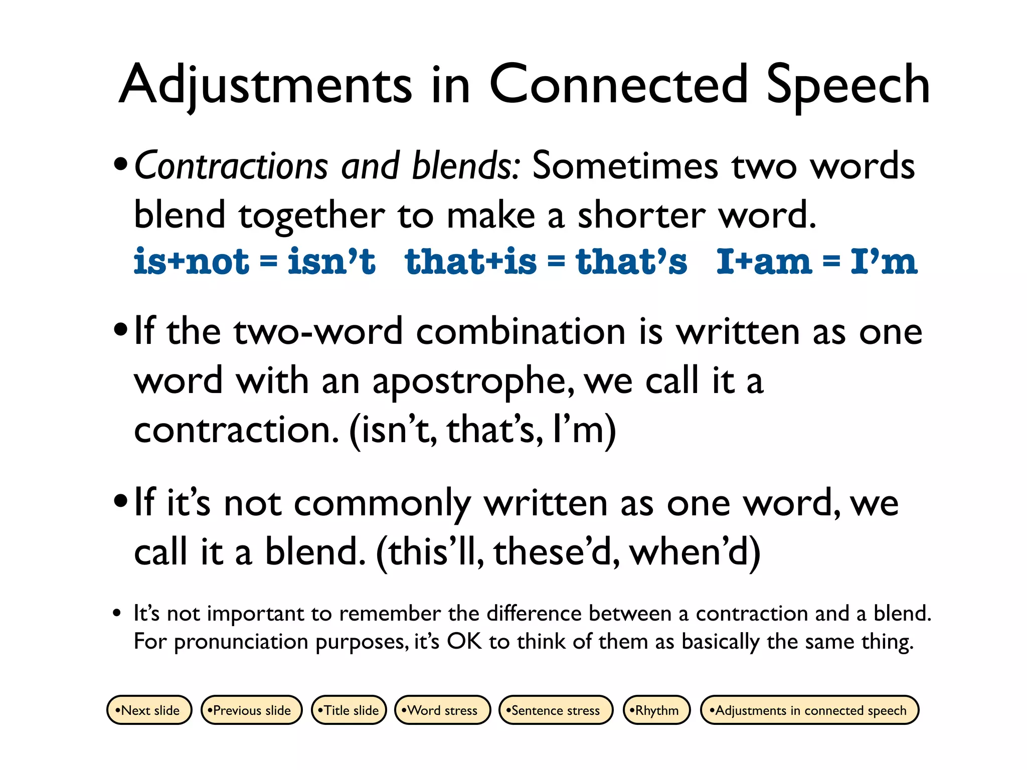 Adjustments in Connected Speech
• Contractions and blends: Sometimes two words
    blend together to make a shorter word.
    is+not = isn’t that+is = that’s I+am = I’m
• If the two-word combination is written as one
    word with an apostrophe, we call it a
    contraction. (isn’t, that’s, I’m)
• If it’s not commonly written as one word, we
    call it a blend. (this’ll, these’d, when’d)
•   It’s not important to remember the difference between a contraction and a blend.
    For pronunciation purposes, it’s OK to think of them as basically the same thing.

•Next slide   •Previous slide   •Title slide   •Word stress   •Sentence stress   •Rhythm   •Adjustments in connected speech
 