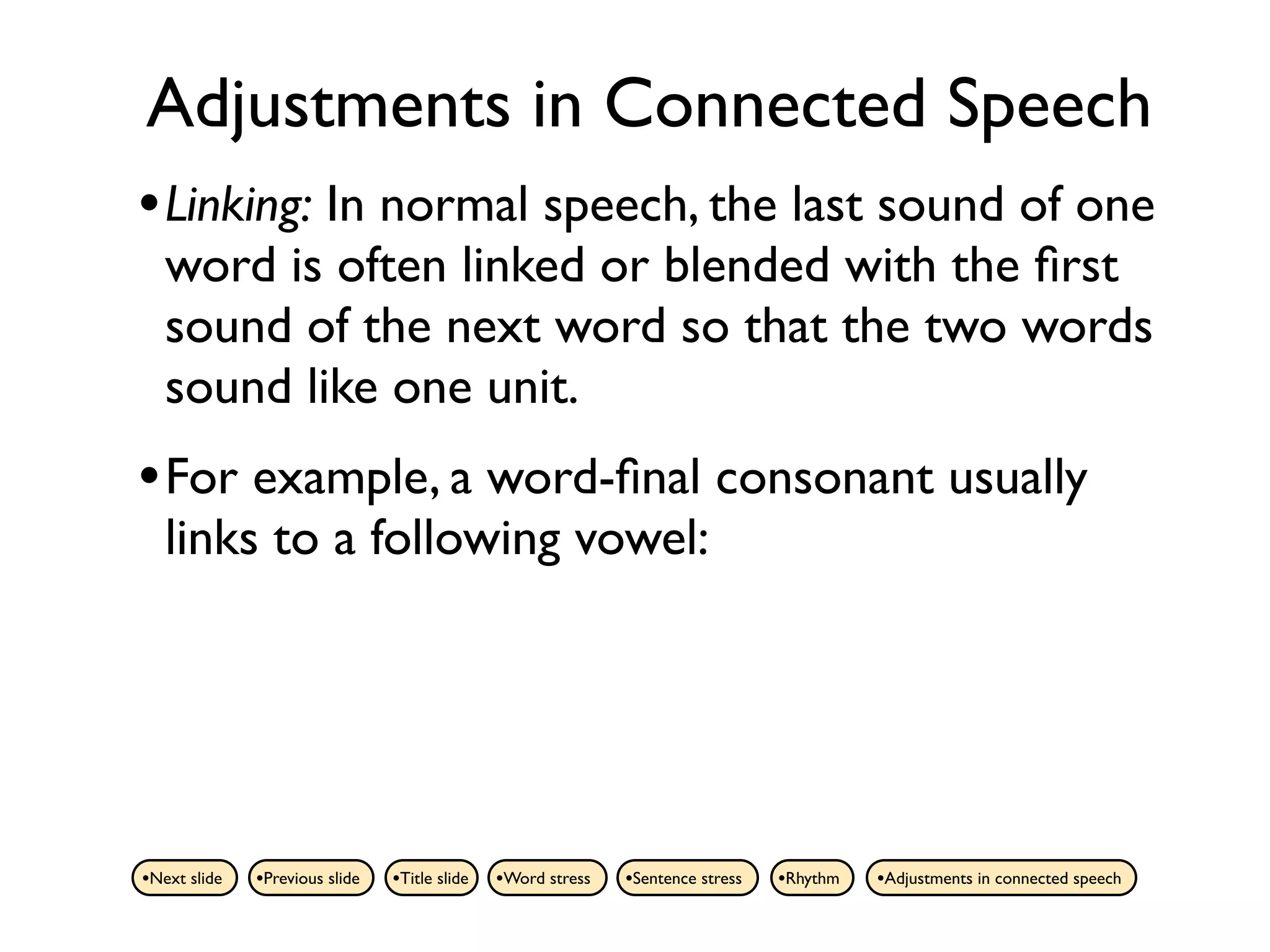 Adjustments in Connected Speech
• Linking: In normal speech, the last sound of one
   word is often linked or blended with the ﬁrst
   sound of the next word so that the two words
   sound like one unit.
• For example, a word-ﬁnal consonant usually
   links to a following vowel:




•Next slide   •Previous slide   •Title slide   •Word stress   •Sentence stress   •Rhythm   •Adjustments in connected speech
 