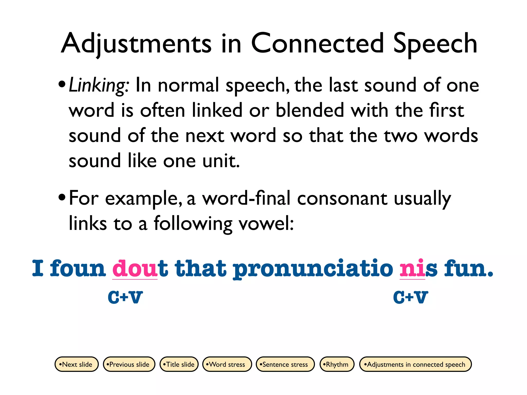 Adjustments in Connected Speech
  • Linking: In normal speech, the last sound of one
     word is often linked or blended with the ﬁrst
     sound of the next word so that the two words
     sound like one unit.
  • For example, a word-ﬁnal consonant usually
     links to a following vowel:

I foun dout that pronunciatio nis fun.
  found out      pronunciation is
                C+V                                                                                   C+V


  •Next slide   •Previous slide   •Title slide   •Word stress   •Sentence stress   •Rhythm   •Adjustments in connected speech
 