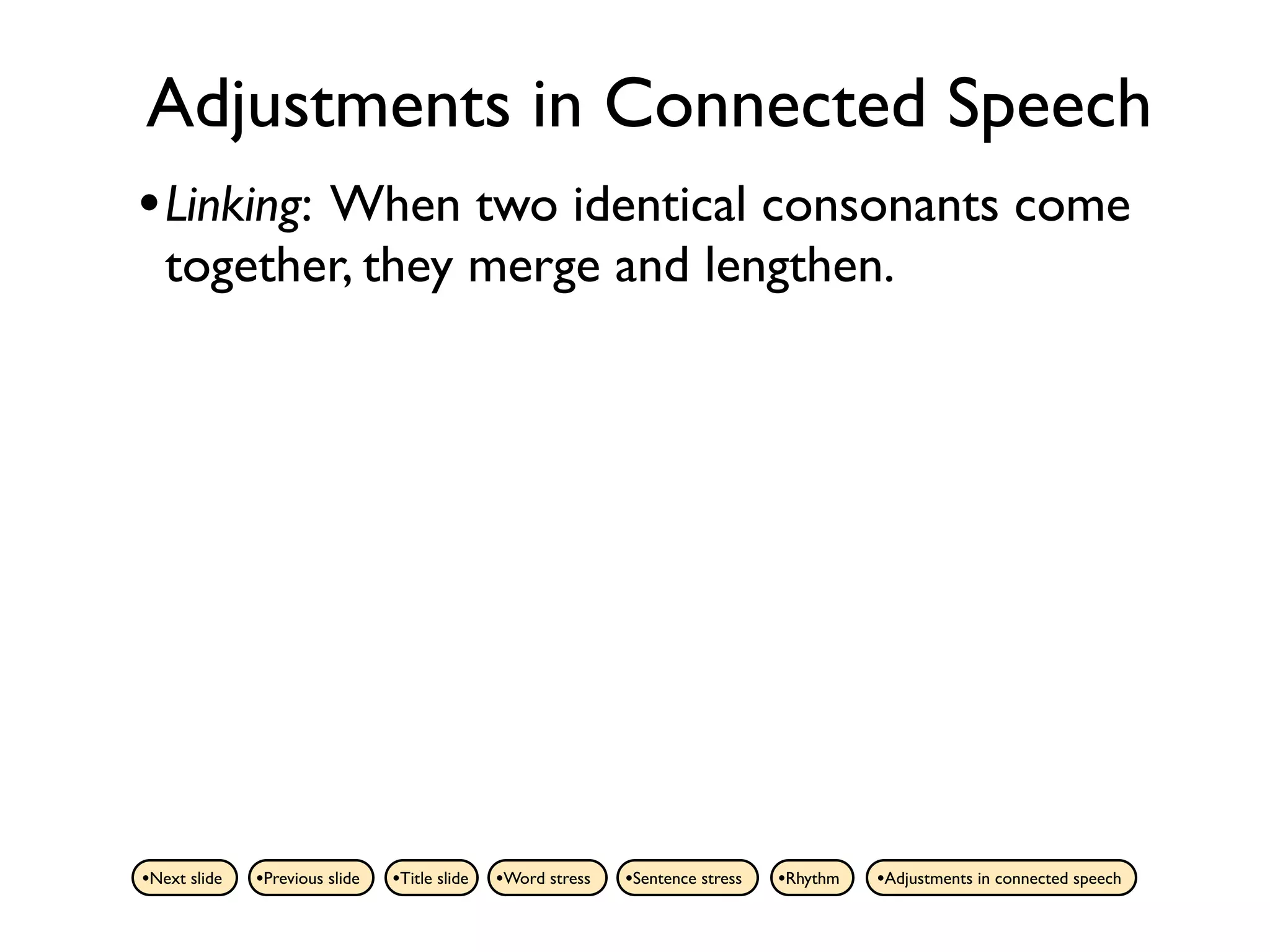 Adjustments in Connected Speech
• Linking: When two identical consonants come
   together, they merge and lengthen.




•Next slide   •Previous slide   •Title slide   •Word stress   •Sentence stress   •Rhythm   •Adjustments in connected speech
 