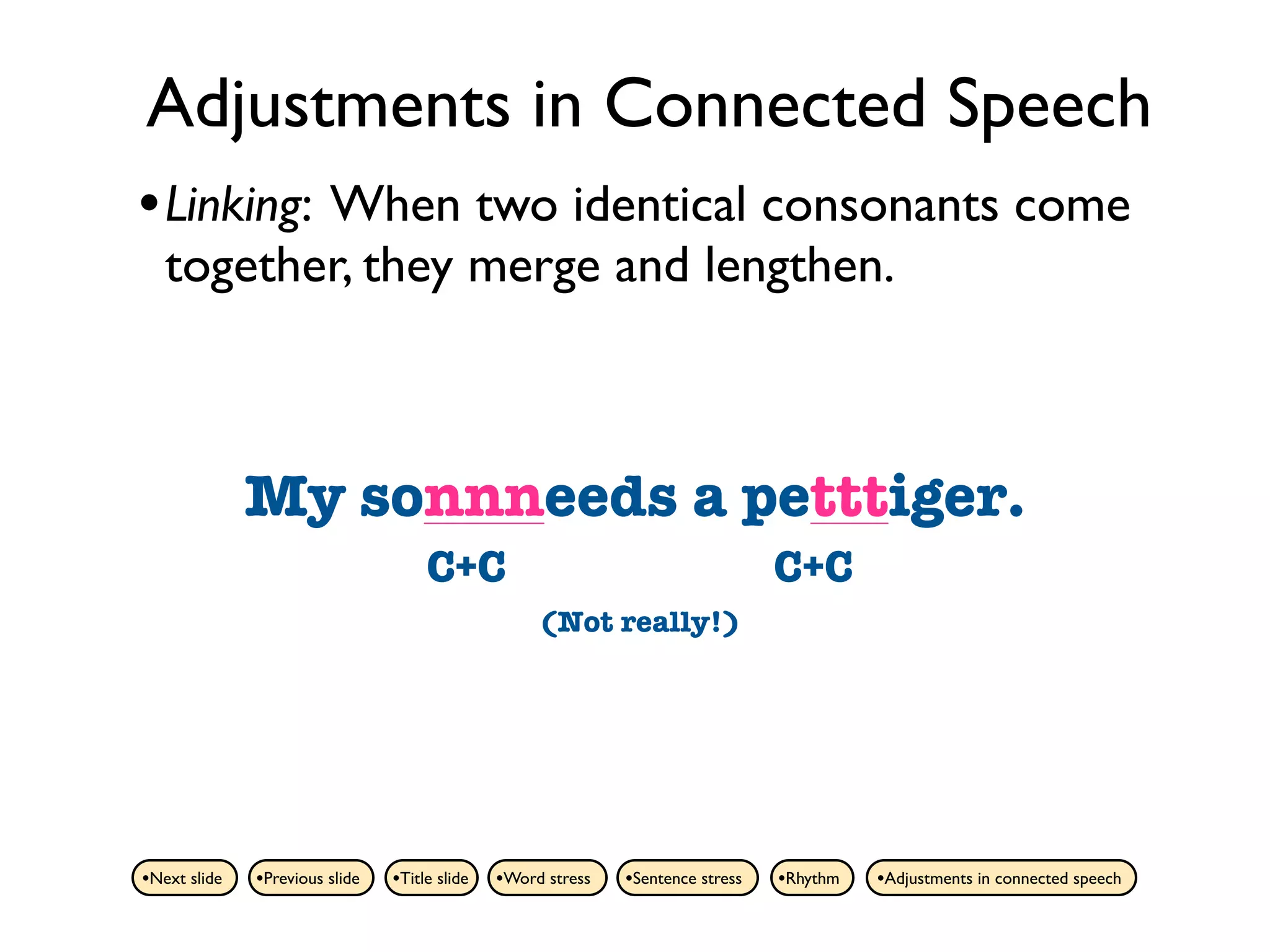 Adjustments in Connected Speech
• Linking: When two identical consonants come
   together, they merge and lengthen.



              My sonnneedsa pet tiger.
                 son needs a petttiger.
                                     C+C                                         C+C
                                                    (Not really!)




•Next slide   •Previous slide   •Title slide   •Word stress   •Sentence stress   •Rhythm   •Adjustments in connected speech
 