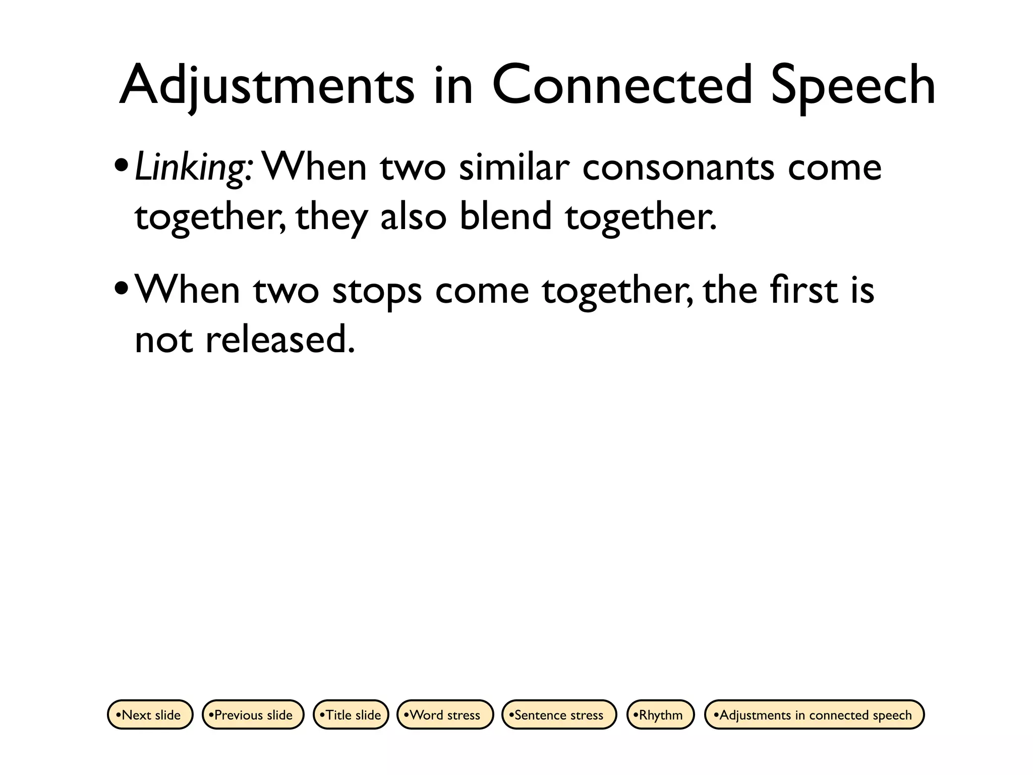 Adjustments in Connected Speech
• Linking: When two similar consonants come
   together, they also blend together.
• When two stops come together, the ﬁrst is
   not released.




•Next slide   •Previous slide   •Title slide   •Word stress   •Sentence stress   •Rhythm   •Adjustments in connected speech
 