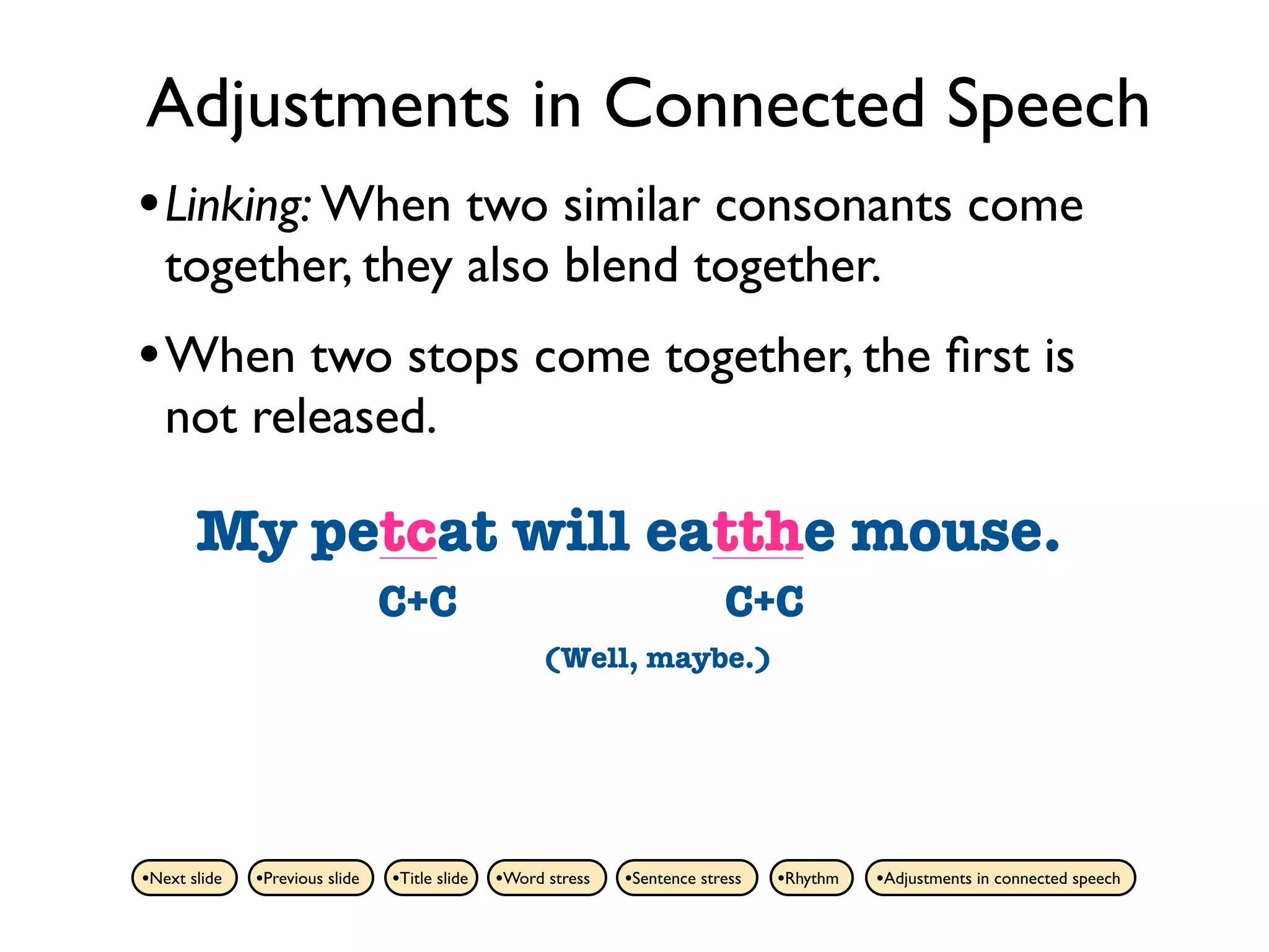 Adjustments in Connected Speech
• Linking: When two similar consonants come
   together, they also blend together.
• When two stops come together, the ﬁrst is
   not released.

       My petcat will eatthe mouse.
          pet cat will eat the mouse.
                                C+C                                        C+C
                                                    (Well, maybe.)




•Next slide   •Previous slide   •Title slide   •Word stress   •Sentence stress   •Rhythm   •Adjustments in connected speech
 