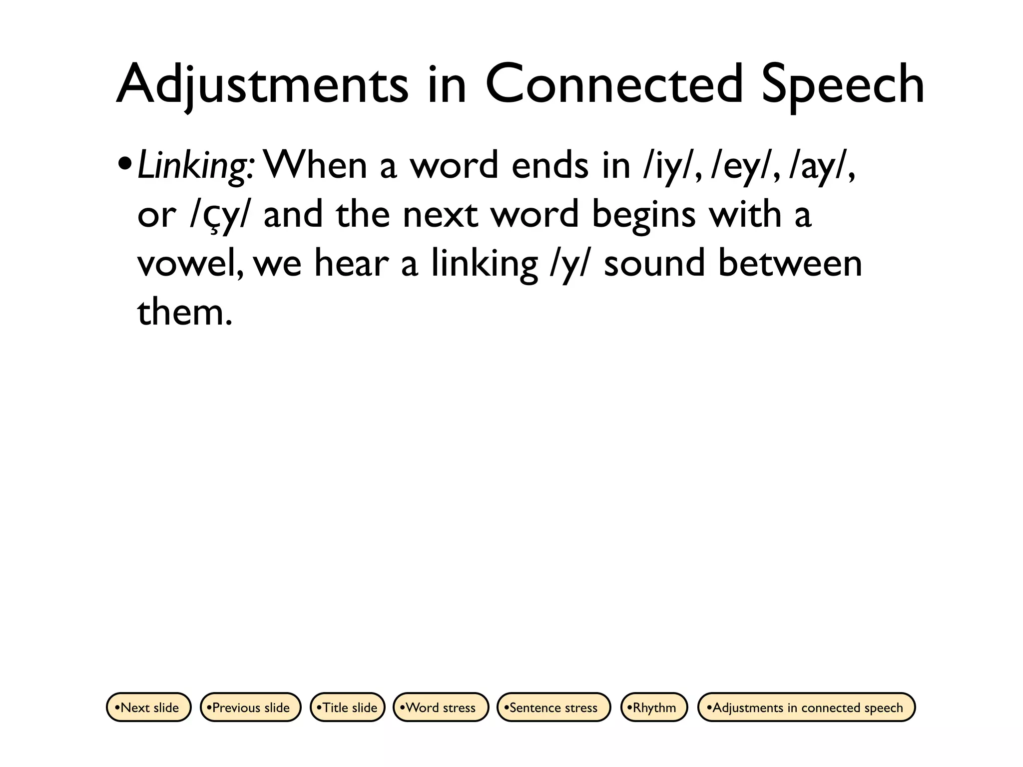 Adjustments in Connected Speech
• Linking: When a word ends in /iy/, /ey/, /ay/,
   or /çy/ and the next word begins with a
   vowel, we hear a linking /y/ sound between
   them.




•Next slide   •Previous slide   •Title slide   •Word stress   •Sentence stress   •Rhythm   •Adjustments in connected speech
 